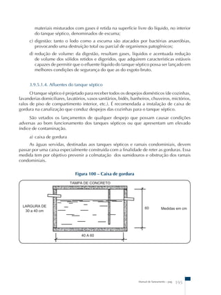 materiais misturados com gases é retida na superfície livre do líquido, no interior 
do tanque séptico, denominados de escuma; 
c) digestão: tanto o lodo como a escuma são atacados por bactérias anaeróbias, 
provocando uma destruição total ou parcial de organismos patogênicos; 
d) redução de volume: da digestão, resultam gases, líquidos e acentuada redução 
de volume dos sólidos retidos e digeridos, que adquirem características estáveis 
capazes de permitir que o efluente líquido do tanque séptico possa ser lançado em 
melhores condições de segurança do que as do esgoto bruto. 
3.9.5.1.4. Afluentes do tanque séptico 
O tanque séptico é projetado para receber todos os despejos domésticos (de cozinhas, 
lavanderias domiciliares, lavatórios, vasos sanitários, bidês, banheiros, chuveiros, mictórios, 
ralos de piso de compartimento interior, etc.). É recomendada a instalação de caixa de 
gordura na canalização que conduz despejos das cozinhas para o tanque séptico. 
São vetados os lançamentos de qualquer despejo que possam causar condições 
adversas ao bom funcionamento dos tanques sépticos ou que apresentam um elevado 
índice de contaminação. 
a) caixa de gordura 
As águas servidas, destinadas aos tanques sépticos e ramais condominiais, devem 
passar por uma caixa especialmente construída com a finalidade de reter as gorduras. Essa 
medida tem por objetivo prevenir a colmatação dos sumidouros e obstrução dos ramais 
condominiais. 
Manual de Saneamento – pag. 195 
Figura 100 – Caixa de gordura 
 