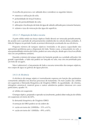 A escolha do processo a ser adotado deve considerar os seguintes fatores: 
• natureza e utilização do solo; 
• profundidade do lençol freático; 
• grau de permeabilidade do solo; 
• utilização e localização da fonte de água de subsolo utilizada para consumo humano; 
• volume e taxa de renovação das água de superfície. 
3.9.5.1.7. Disposição do lodo e escuma 
A parte sólida retida nas fossas sépticas (lodo) deverá ser renovada periodicamente, 
de acordo com o período de armazenamento estabelecido no cálculo destas unidades. A 
falta de limpeza no período fixado acarretará diminuição acentuada da sua eficiência. 
Pequeno número de tanques sépticos instalados e de pouca capacidade não 
apresentam problemas para a disposição do lodo. Nestes casos, o lançamento no solo, a 
uma profundidade mínima de 0,60m, poderá ser uma solução, desde que o local escolhido 
não crie um problema sanitário. 
Quando o número de tanque séptico for bastante grande ou a unidade utilizada é de 
grande capacidade, o lodo não poderá ser lançado no solo, mas sim encaminhado para 
um leito de secagem. 
Não é admissível, o lançamento de lodo e escuma removidos dos tanques sépticos, 
Manual de Saneamento – pag. 199 
nos corpos de água ou galerias de águas pluviais. 
3.9.5.1.8. Eficiência 
A eficiência do tanque séptico é normalmente expressa em função dos parâmetros 
comumente adotados nos diversos processos de tratamento. Os mais usados são: sólidos 
em suspensão e Demanda Bioquímica de Oxigênio (DBO). As quantidades de cloretos, 
nitrogênio amoniacal, material graxo e outras substâncias podem interessar em casos 
particulares, quadro 14. 
a) sólidos em suspensão 
O tanque séptico, projetado e operado racionalmente, poderá obter redução de sólidos 
em suspensão em torno de 60%. 
b) demanda bioquímica de Oxigênio (DBO) 
A remoção de DBO poderá ser da ordem de: 
• vazão em torno de 2.000l/dia - 35% a 61%; 
• vazão em torno de 1.000l/dia - 49% a 60%. 
 