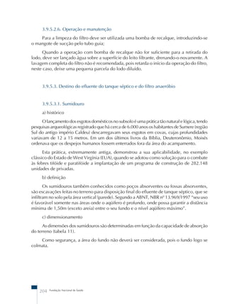 3.9.5.2.6. Operação e manutenção 
Para a limpeza do filtro deve ser utilizada uma bomba de recalque, introduzindo-se 
o mangote de sucção pelo tubo guia; 
Quando a operação com bomba de recalque não for suficiente para a retirada do 
lodo, deve ser lançado água sobre a superfície do leito filtrante, drenando-o novamente. A 
lavagem completa do filtro não é recomendada, pois retarda o início da operação do filtro, 
neste caso, deixe uma pequena parcela do lodo diluído. 
3.9.5.3. Destino do efluente do tanque séptico e do filtro anaeróbio 
3.9.5.3.1. Sumidouro 
a) histórico 
O lançamento dos esgotos domésticos no subsolo é uma prática tão natural e lógica, tendo 
pesquisas arqueológicas registrado que há cerca de 6.000 anos os habitantes de Sumere (região 
Sul do antigo império Caldeu) descarregavam seus esgotos em covas, cujas profundidades 
variavam de 12 a 15 metros. Em um dos últimos livros da Bíblia, Deuteronômio, Moisés 
ordenava que os despejos humanos fossem enterrados fora da área do acampamento. 
Esta prática, extremamente antiga, demonstrou a sua aplicabilidade, no exemplo 
clássico do Estado de West Virgínia (EUA), quando se adotou como solução para o combate 
às febres tifóide e paratifóide a implantação de um programa de construção de 282.148 
unidades de privadas. 
b) definição 
Os sumidouros também conhecidos como poços absorventes ou fossas absorventes, 
são escavações feitas no terreno para disposição final do efluente de tanque séptico, que se 
infiltram no solo pela área vertical (parede). Segundo a ABNT, NBR nº 13.969/1997 “seu uso 
é favorável somente nas áreas onde o aqüífero é profundo, onde possa garantir a distância 
mínima de 1,50m (exceto areia) entre o seu fundo e o nível aqüífero máximo”. 
c) dimensionamento 
As dimensões dos sumidouros são determinadas em função da capacidade de absorção 
do terreno (tabela 11). 
Como segurança, a área do fundo não deverá ser considerada, pois o fundo logo se 
colmata. 
204 Fundação Nacional de Saúde 
 