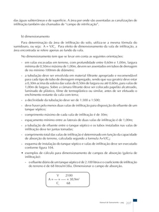 das águas subterrâneas e de superfície. A área por onde são assentadas as canalizações de 
infiltração também são chamados de “campo de nitrificação”. 
b) dimensionamento 
Para determinação da área de infiltração do solo, utiliza-se a mesma fórmula do 
sumidouro, ou seja: A = V/Ci. Para efeito de dimensionamento da vala de infiltração, a 
área encontrada se refere apenas ao fundo da vala. 
No dimensionamento tem que se levar em conta as seguintes orientações: 
- em valas escavadas em terreno, com profundidade entre 0,60m e 1,00m, largura 
mínima de 0,50m e máxima de 1,00m, devem ser assentados em tubos de drenagem 
de no mínimo 100mm de diâmetro; 
- a tubulação deve ser envolvida em material filtrante apropriado e recomendável 
para cada tipo de tubo de drenagem empregado, sendo que sua geratriz deve estar 
a 0,30m acima da soleira das valas de 0,50m de largura ou até 0,60m, para valas de 
1,00m de largura. Sobre a câmara filtrante deve ser colocado papelão alcatroado, 
laminado de plástico, filme de termoplástico ou similar, antes de ser efetuado o 
enchimento restante da vala com terra; 
- a declividade da tubulação deve ser de 1:300 a 1:500; 
- deve haver pelo menos duas valas de infiltração para disposição do efluente de um 
tanque séptico; 
- comprimento máximo de cada vala de infiltração é de 30m; 
- espaçamento mínimo entre as laterais de duas valas de infiltração é de 1,00m; 
- a tubulação de efluente entre o tanque séptico e os tubos instalados nas valas de 
infiltração deve ter juntas tomadas; 
- comprimento total das valas de infiltração é determinado em função da capacidade 
de absorção do terreno, calculada segundo a formula A=V/Ci; 
- esquema de instalação do tanque séptico e valas de infiltração deve ser executado 
conforme figura 104. 
• exemplos de cálculo para dimensionamento de campos de absorção (galeria de 
infiltração): 
- o efluente diário de um tanque séptico é de 2.100 litros e o coeficiente de infiltração 
do terreno é de 68 litros/m2/dia. Dimensionar o campo de absorção. 
Manual de Saneamento – pag. 207 
V 2100 
A = –– = ––– = 30,9m2 
Ci 68 
 