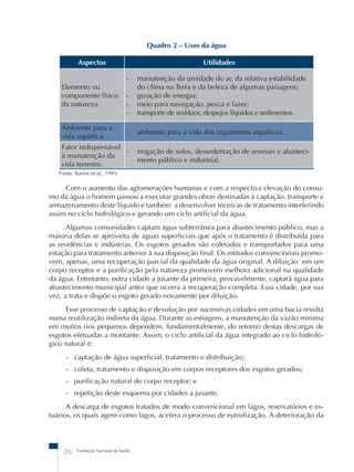 20 Fundação Nacional de Saúde 
Quadro 2 – Usos da água 
Aspectos Utilidades 
Elemento ou 
componente físico 
da natureza. 
- manutenção da umidade do ar, da relativa estabilidade 
do clima na Terra e da beleza de algumas paisagens; 
- geração de energia; 
- meio para navegação, pesca e lazer; 
- transporte de resíduos, despejos líquidos e sedimentos. 
Ambiente para a 
vida aquática. 
- ambiente para a vida dos organismos aquáticos. 
Fator indispensável 
à manutenção da 
vida terrestre. 
- irrigação de solos, dessedentação de animais e abasteci-mento 
público e industrial. 
Fonte: Barros et al., 1995. 
Com o aumento das aglomerações humanas e com a respectiva elevação do consu-mo 
da água o homem passou a executar grandes obras destinadas à captação, transporte e 
armazenamento deste líquido e também a desenvolver técnicas de tratamento interferindo 
assim no ciclo hidrológico e gerando um ciclo artificial da água. 
Algumas comunidades captam água subterrânea para abastecimento público, mas a 
maioria delas se aproveita de águas superficiais que após o tratamento é distribuída para 
as residências e indústrias. Os esgotos gerados são coletados e transportados para uma 
estação para tratamento anterior à sua disposição final. Os métodos convencionais promo-vem, 
apenas, uma recuperação parcial da qualidade da água original. A diluição em um 
corpo receptor e a purificação pela natureza promovem melhora adicional na qualidade 
da água. Entretanto, outra cidade a jusante da primeira, provavelmente, captará água para 
abastecimento municipal antes que ocorra a recuperação completa. Essa cidade, por sua 
vez, a trata e dispõe o esgoto gerado novamente por diluição. 
Esse processo de captação e devolução por sucessivas cidades em uma bacia resulta 
numa reutilização indireta da água. Durante as estiagens, a manutenção da vazão mínima 
em muitos rios pequenos dependem, fundamentalmente, do retorno destas descargas de 
esgotos efetuadas a montante. Assim, o ciclo artificial da água integrado ao ciclo hidroló-gico 
natural é: 
- captação de água superficial, tratamento e distribuição; 
- coleta, tratamento e disposição em corpos receptores dos esgotos gerados; 
- purificação natural do corpo receptor; e 
- repetição deste esquema por cidades a jusante. 
A descarga de esgotos tratados de modo convencional em lagos, reservatórios e es-tuários, 
os quais agem como lagos, acelera o processo de eutrofização. A deterioração da 
 
