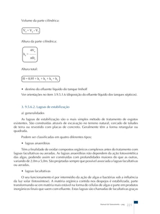 Manual de Saneamento – pag. 221 
Volume da parte cilíndrica: 
V4 = Vd - V3 
Altura da parte cilíndrica: 
4V4 
h4 = –––– 
πD2 
Altura total: 
H = 0,95 + h1 + h2 + h3 + h4 
• destino do efluente líquido do tanque Imhoff 
Ver orientações no item 3.9.5.1.6 (disposição do efluente líquido dos tanques sépticos). 
3. 9.5.6.2. Lagoas de estabilização 
a) generalidades 
As lagoas de estabilização são o mais simples método de tratamento de esgotos 
existentes. São construídas através de escavação no terreno natural, cercado de taludes 
de terra ou revestido com placas de concreto. Geralmente têm a forma retangular ou 
quadrada. 
Podem ser classificadas em quatro diferentes tipos: 
• lagoas anaeróbias 
Têm a finalidade de oxidar compostos orgânicos complexos antes do tratamento com 
lagoas facultativas ou aeradas. As lagoas anaeróbias não dependem da ação fotossintética 
das algas, podendo assim ser construídas com profundidades maiores do que as outras, 
variando de 2.0m a 5,0m. São projetadas sempre que possível associada a lagoas facultativas 
ou aeradas. 
• lagoas facultativas 
O seu funcionamento é por intermédio da ação de algas e bactérias sob a influência 
da luz solar (fotossíntese). A matéria orgânica contida nos despejos é estabilizada, parte 
transformando-se em matéria mais estável na forma de células de algas e parte em produtos 
inorgânicos finais que saem com efluente. Estas lagoas são chamadas de facultativas graças 
 