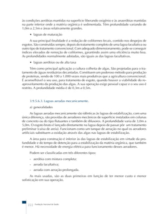 às condições aeróbias mantidas na superfície liberando oxigênio e às anaeróbias mantidas 
na parte inferior onde a matéria orgânica é sedimentada. Têm profundidade variando de 
1,0m a 2,5m e áreas relativamente grandes. 
• lagoas de maturação 
A sua principal finalidade é a redução de coliformes fecais, contido nos despejos de 
esgotos. São construídas sempre, depois do tratamento completo de uma lagoa facultativa ou 
outro tipo de tratamento convencional. Com adequado dimensionamento, pode-se conseguir 
índices elevados de remoção de coliformes, garantindo assim uma eficiência muito boa. 
As profundidades normalmente adotadas, são iguais as das lagoas facultativas. 
• lagoas aeróbias ou de alta taxa 
Têm como principal aplicação a cultura colheita de algas. São projetadas para o tra-tamento 
de águas residuárias decantadas. Constituem um poderoso método para produção 
de proteínas, sendo de 100 a 1.000 vezes mais produtivas que a agricultura convencional. 
É aconselhável o seu uso, para tratamento de esgoto, quando houver a viabilidade do re-aproveitamento 
da produção das algas. A sua operação exige pessoal capaz e o seu uso é 
restrito. A profundidade média é de 0,3m a 0,5m. 
3.9.5.6.3. Lagoas aeradas mecanicamente. 
a) generalidades 
As lagoas aeradas mecanicamente são idênticas às lagoas de estabilização, com uma 
única diferença, são providas de aeradores mecânicos de superfície instalados em colunas 
de concreto ou do tipo flutuantes e também de difusores. A profundidade varia de 3,0m a 
5,0m. O esgoto bruto é lançado diretamente na lagoa depois de passar pôr um tratamento 
preliminar (caixa de areia). Funcionam como um tanque de aeração no qual os aeradores 
artificiais substituem a oxidação através das algas nas lagoas de estabilização. 
A área para construção é inferior às das lagoas de estabilização em virtude da pro-fundidade 
e do tempo de detenção para a estabilização da matéria orgânica, que também 
é menor. Há necessidade de energia elétrica para funcionamento desses aeradores. 
Podem ser classificadas em três diferentes tipos: 
- aeróbia com mistura completa; 
- aerada facultativa; 
- aerada com aeração prolongada. 
As mais usadas, são as duas primeiras em função de ter menor custo e menor 
sofisticação em sua operação. 
222 Fundação Nacional de Saúde 
 