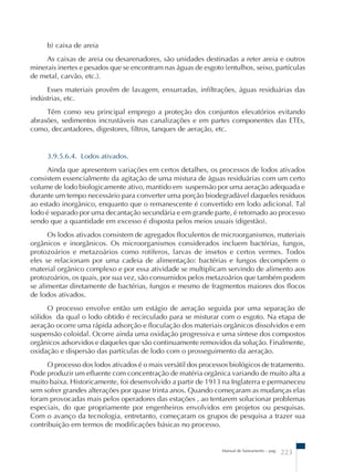 b) caixa de areia 
As caixas de areia ou desarenadores, são unidades destinadas a reter areia e outros 
minerais inertes e pesados que se encontram nas águas de esgoto (entulhos, seixo, partículas 
de metal, carvão, etc.). 
Esses materiais provêm de lavagem, enxurradas, infiltrações, águas residuárias das 
Manual de Saneamento – pag. 223 
indústrias, etc. 
Têm como seu principal emprego a proteção dos conjuntos elevatórios evitando 
abrasões, sedimentos incrustáveis nas canalizações e em partes componentes das ETEs, 
como, decantadores, digestores, filtros, tanques de aeração, etc. 
3.9.5.6.4. Lodos ativados. 
Ainda que apresentem variações em certos detalhes, os processos de lodos ativados 
consistem essencialmente da agitação de uma mistura de águas residuárias com um certo 
volume de lodo biologicamente ativo, mantido em suspensão por uma aeração adequada e 
durante um tempo necessário para converter uma porção biodegradável daqueles resíduos 
ao estado inorgânico, enquanto que o remanescente é convertido em lodo adicional. Tal 
lodo é separado por uma decantação secundária e em grande parte, é retornado ao processo 
sendo que a quantidade em excesso é disposta pelos meios usuais (digestão). 
Os lodos ativados consistem de agregados floculentos de microorganismos, materiais 
orgânicos e inorgânicos. Os microorganismos considerados incluem bactérias, fungos, 
protozoários e metazoários como rotíferos, larvas de insetos e certos vermes. Todos 
eles se relacionam por uma cadeia de alimentação: bactérias e fungos decompõem o 
material orgânico complexo e por essa atividade se multiplicam servindo de alimento aos 
protozoários, os quais, por sua vez, são consumidos pelos metazoários que também podem 
se alimentar diretamente de bactérias, fungos e mesmo de fragmentos maiores dos flocos 
de lodos ativados. 
O processo envolve então um estágio de aeração seguida por uma separação de 
sólidos da qual o lodo obtido é recirculado para se misturar com o esgoto. Na etapa de 
aeração ocorre uma rápida adsorção e floculação dos materiais orgânicos dissolvidos e em 
suspensão coloidal. Ocorre ainda uma oxidação progressiva e uma síntese dos compostos 
orgânicos adsorvidos e daqueles que são continuamente removidos da solução. Finalmente, 
oxidação e dispersão das partículas de lodo com o prosseguimento da aeração. 
O processo dos lodos ativados é o mais versátil dos processos biológicos de tratamento. 
Pode produzir um efluente com concentração de matéria orgânica variando de muito alta a 
muito baixa. Historicamente, foi desenvolvido a partir de 1913 na Inglaterra e permaneceu 
sem sofrer grandes alterações por quase trinta anos. Quando começaram as mudanças elas 
foram provocadas mais pelos operadores das estações , ao tentarem solucionar problemas 
especiais, do que propriamente por engenheiros envolvidos em projetos ou pesquisas. 
Com o avanço da tecnologia, entretanto, começaram os grupos de pesquisa a trazer sua 
contribuição em termos de modificações básicas no processo. 
 