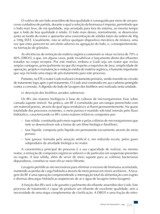 O cultivo de um lodo anaeróbio de boa qualidade é conseguido por meio de um pro-cesso 
cuidadoso de partida, durante o qual a seleção da biomassa é imposta, permitindo que 
o lodo mais leve, de má qualidade, seja arrastado para fora do sistema, ao mesmo tempo 
que o lodo de boa qualidade é retido. O lodo mais denso, normalmente, se desenvolve 
junto ao fundo do reator e apresenta uma concentração de sólidos totais da ordem de 40g 
a 100g SST/l. Usualmente, não se utiliza qualquer dispositivo mecânico de mistura, uma 
vez que estes parecem ter um efeito adverso na agregação do lodo, e, conseqüentemente, 
na formação de grânulos. 
As eficiências de remoção da matéria orgânica costumam se situar na faixa de 70% a 
80% (DBO5), o que, em alguns casos, pode inviabilizar o lançamento direto dos efluentes 
tratados no corpo receptor. Por este motivo, embora o Uasb seja um reator que inclua 
amplas vantagens, principalmente no que diz respeito a requisitos de área, simplicidade de 
operação, projeto e manutenção e redução média de matéria orgânica, é bastante importante 
que seja incluída uma etapa de pós-tratamento para este processo. 
Portanto, na ETE o reator Uasb realizará o tratamento primário, sendo inserido no circuito 
de tratamento logo após o pré-tratamento. O Uasb será construído em aço carbono protegido 
contra a corrosão. A digestão do lodo de lavagem dos biofiltros será realizada nesta unidade. 
e) descrição dos biofiltros aerados submersos 
Os BFs são reatores biológicos à base de culturas de microorganismos fixas sobre 
camada suporte imóvel. Na prática, um BF é constituído por um tanque preenchido com 
um material poroso, através do qual água residuária e ar fluem permanentemente. Na quase 
totalidade dos processos existentes, o meio poroso é mantido sob total imersão pelo fluxo 
hidráulico, caracterizando os BFs como reatores trifásicos compostos por: 
- fase sólida: constituída pelo meio suporte e pelas colônias de microorganismos que 
nele se desenvolvem sob a forma de um filme biológico (biofilme); 
- fase líquida: composta pelo líquido em permanente escoamento através do meio 
poroso; 
- fase gasosa: formada pela aeração artifical e, em reduzida escala, pelos gases 
subprodutos da atividade biológica no reator. 
A característica principal do processo é a sua capacidade de realizar, no mesmo 
reator, a remoção de compostos orgânicos solúveis e de partículas em suspensão presentes 
no esgoto. A fase sólida, além de servir de meio suporte para as colônias bacterianas 
depuradoras, constitui-se num eficaz meio filtrante. 
Lavagens periódicas são necessárias para eliminar o excesso de biomassa acumulada, 
mantendo as perdas de carga hidráulica através do meio poroso em níveis aceitáveis . A lava-gem 
do BF é uma operação compreendendo a interrupção total da alimentação com esgoto 
e diversas descargas hidráulicas seqüenciais de ar e água de lavagem (retro-lavagem). 
A função dos BFs será a de garantir o polimento do efluente anaeróbio dos Uasb. Este 
processo de tratamento é capaz de produzir um efluente de excelente qualidade, sem a 
necessidade de uma etapa complementar de clarificação. A DBO5 e uma fração do nitro- 
Manual de Saneamento – pag. 225 
 
