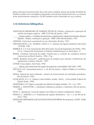 gênio amoniacal remanescentes dos Uasb serão oxidadas através da grande atividade do 
biofilme aeróbio. Em conseqüência da grande concentração de biomassa ativa, os reatores 
serão extremamente compactos. Os BFs também serão construídos em aço carbono. 
3.10. Referências bibliográficas 
ASSOCIAÇÃO BRASILEIRA DE NORMAS TÉCNICAS. Projeto, construção e operação de 
sistema de tanques sépticos - NBR 7229. Rio de Janeiro, 1993. 
_____ . Tanques sépticos - Unidades de tratamento complementar e disposição final dos efluentes 
líquidos - Projeto, construção e operação - NBR 13969. Rio de Janeiro, 1997. 
ASSEMAE. Como fazer saneamento no seu Município. Brasília, 1997. 
AZEVEDO NETO, J. M., AMARAL e SILVA, C. C. Sistemas de Esgotos Sanitários. São Paulo 
: CETESB, 1982. 
BARROS, R. T. V. et al. Saneamento. Belo Horizonte : Escola de Engenharia da UFMG, 1995. 
221 p. ( Manual de Saneamento e Proteção Ambiental para os Municípios, 2). 
BRASIL. Fundação Nacional de Saúde. Projeto para o controle do complexo teníase/ 
cisticercose no Brasil. Brasília, 1996. 53 p. 
CAESB. Relatório técnico/97 : padronização de projetos para sistemas condominiais de 
esgotamento sanitário. Brasília, 1997. 
CETESB. Fossa séptica. São Paulo, 1990. 
_____ . Opções para tratamento de esgotos de pequenas comunidades. São Paulo, 1990. 
DACACH, N.G. Saneamento básico. 3. ed. Rio de Janeiro : Editora Didática e Científica, 
1990. 
FEEMA. Manual do meio ambiente : sistema de licenciamento de atividades poluidoras. 
Rio de Janeiro, 1983. 
GONÇALVES, R. F. G. Sistema Uasb biofiltro aerado. Vitória : Universidade Federal do 
Espírito Santo, 1998. 
MENDONÇA, S. R. Tópicos avançados em sistemas de esgoto sanitário. [S.l. : s.n.], 1991. 
NISKIER, J., MACINTYRE, J. Instalações hidráulicas prediais e industriais. Rio de Janeiro, 
1984. 
NETO, C. Apostila do Curso de esgotos com ênfase no sistema condominial. Mimeo. 
PESSOA, C., JORDÃO, E. P. Tratamento de esgotos domésticos - vol. 1. 2. ed. Rio de Ja-neiro, 
1982. 
SISTEMA DE DISPOSIÇÃO LOCAL DE ESGOTOS SANITÁRIOS. Rio de Janeiro : SUPET : SOSP, 
1997. 
226 Fundação Nacional de Saúde 
 