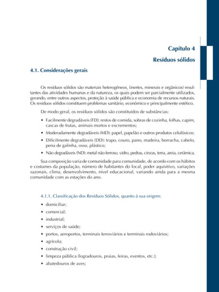 Capítulo 4 
Resíduos sólidos 
4.1. Considerações gerais 
Os resíduos sólidos são materiais heterogêneos, (inertes, minerais e orgânicos) resul-tantes 
das atividades humanas e da natureza, os quais podem ser parcialmente utilizados, 
gerando, entre outros aspectos, proteção à saúde pública e economia de recursos naturais. 
Os resíduos sólidos constituem problemas sanitário, econômico e principalmente estético. 
De modo geral, os resíduos sólidos são constituídos de substâncias: 
• Facilmente degradáveis (FD): restos de comida, sobras de cozinha, folhas, capim, 
cascas de frutas, animais mortos e excrementos; 
• Moderadamente degradáveis (MD): papel, papelão e outros produtos celulósicos; 
• Dificilmente degradáveis (DD): trapo, couro, pano, madeira, borracha, cabelo, 
pena de galinha, osso, plástico; 
• Não degradáveis (ND): metal não ferroso, vidro, pedras, cinzas, terra, areia, cerâmica. 
Sua composição varia de comunidade para comunidade, de acordo com os hábitos 
e costumes da população, número de habitantes do local, poder aquisitivo, variações 
sazonais, clima, desenvolvimento, nível educacional, variando ainda para a mesma 
comunidade com as estações do ano. 
4.1.1. Classificação dos Resíduos Sólidos, quanto à sua origem: 
• domiciliar; 
• comercial; 
• industrial; 
• serviços de saúde; 
• portos, aeroportos, terminais ferroviários e terminais rodoviários; 
• agrícola; 
• construção civil; 
• limpeza pública (logradouros, praias, feiras, eventos, etc.); 
• abatedouros de aves; 
 