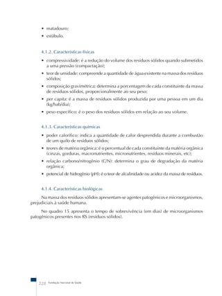 • matadouro; 
• estábulo. 
4.1.2. Características físicas 
• compressividade: é a redução do volume dos resíduos sólidos quando submetidos 
a uma pressão (compactação); 
• teor de umidade: compreende a quantidade de água existente na massa dos resíduos 
sólidos; 
• composição gravimétrica: determina a porcentagem de cada constituinte da massa 
de resíduos sólidos, proporcionalmente ao seu peso; 
• per capita: é a massa de resíduos sólidos produzida por uma pessoa em um dia 
(kg/hab/dia); 
• peso específico: é o peso dos resíduos sólidos em relação ao seu volume. 
4.1.3. Características químicas 
• poder calorífico: indica a quantidade de calor desprendida durante a combustão 
de um quilo de resíduos sólidos; 
• teores de matéria orgânica: é o percentual de cada constituinte da matéria orgânica 
(cinzas, gorduras, macronutrientes, micronutrientes, resíduos minerais, etc); 
• relação carbono/nitrogênio (C/N): determina o grau de degradação da matéria 
orgânica; 
• potencial de hidrogênio (pH): é o teor de alcalinidade ou acidez da massa de resíduos. 
4.1.4. Características biológicas 
Na massa dos resíduos sólidos apresentam-se agentes patogênicos e microorganismos, 
prejudiciais à saúde humana. 
No quadro 15 apresenta o tempo de sobrevivência (em dias) de microorganismos 
patogênicos presentes nos RS (resíduos sólidos). 
228 Fundação Nacional de Saúde 
 