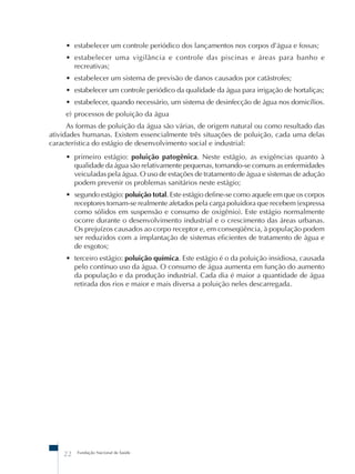 • estabelecer um controle periódico dos lançamentos nos corpos d’água e fossas; 
• estabelecer uma vigilância e controle das piscinas e áreas para banho e 
recreativas; 
• estabelecer um sistema de previsão de danos causados por catástrofes; 
• estabelecer um controle periódico da qualidade da água para irrigação de hortaliças; 
• estabelecer, quando necessário, um sistema de desinfecção de água nos domicílios. 
e) processos de poluição da água 
As formas de poluição da água são várias, de origem natural ou como resultado das 
atividades humanas. Existem essencialmente três situações de poluição, cada uma delas 
característica do estágio de desenvolvimento social e industrial: 
• primeiro estágio: poluição patogênica. Neste estágio, as exigências quanto à 
qualidade da água são relativamente pequenas, tornando-se comuns as enfermidades 
veiculadas pela água. O uso de estações de tratamento de água e sistemas de adução 
podem prevenir os problemas sanitários neste estágio; 
• segundo estágio: poluição total. Este estágio define-se como aquele em que os corpos 
receptores tornam-se realmente afetados pela carga poluidora que recebem (expressa 
como sólidos em suspensão e consumo de oxigênio). Este estágio normalmente 
ocorre durante o desenvolvimento industrial e o crescimento das áreas urbanas. 
Os prejuízos causados ao corpo receptor e, em conseqüência, à população podem 
ser reduzidos com a implantação de sistemas eficientes de tratamento de água e 
de esgotos; 
• terceiro estágio: poluição química. Este estágio é o da poluição insidiosa, causada 
pelo contínuo uso da água. O consumo de água aumenta em função do aumento 
da população e da produção industrial. Cada dia é maior a quantidade de água 
retirada dos rios e maior e mais diversa a poluição neles descarregada. 
22 Fundação Nacional de Saúde 
 
