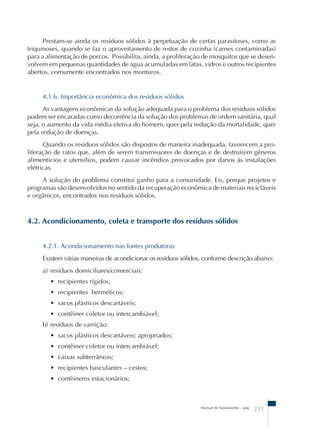 Prestam-se ainda os resíduos sólidos à perpetuação de certas parasitoses, como as 
triquinoses, quando se faz o aproveitamento de restos de cozinha (carnes contaminadas) 
para a alimentação de porcos. Possibilita, ainda, a proliferação de mosquitos que se desen-volvem 
em pequenas quantidades de água acumuladas em latas, vidros e outros recipientes 
Manual de Saneamento – pag. 231 
abertos, comumente encontrados nos monturos. 
4.1.6. Importância econômica dos resíduos sólidos 
As vantagens econômicas da solução adequada para o problema dos resíduos sólidos 
podem ser encaradas como decorrência da solução dos problemas de ordem sanitária, qual 
seja, o aumento da vida média efetiva do homem, quer pela redução da mortalidade, quer 
pela redução de doenças. 
Quando os resíduos sólidos são dispostos de maneira inadequada, favorecem a pro-liferação 
de ratos que, além de serem transmissores de doenças e de destruírem gêneros 
alimentícios e utensílios, podem causar incêndios provocados por danos às instalações 
elétricas. 
A solução do problema constitui ganho para a comunidade. Eis, porque projetos e 
programas são desenvolvidos no sentido da recuperação econômica de materiais recicláveis 
e orgânicos, encontrados nos resíduos sólidos. 
4.2. Acondicionamento, coleta e transporte dos resíduos sólidos 
4.2.1. Acondicionamento nas fontes produtoras 
Existem várias maneiras de acondicionar os resíduos sólidos, conforme descrição abaixo: 
a) resíduos domiciliares/comerciais: 
• recipientes rígidos; 
• recipientes herméticos; 
• sacos plásticos descartáveis; 
• contêiner coletor ou intercambiável; 
b) resíduos de varrição: 
• sacos plásticos descartáveis; apropriados; 
• contêiner coletor ou intercambiável; 
• caixas subterrâneas; 
• recipientes basculantes – cestos; 
• contêineres estacionários; 
 