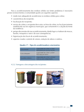 Para o acondicionamento dos resíduos sólidos nas fontes produtoras é necessário 
prestar esclarecimentos à comunidade quanto aos seguintes aspectos: 
• modo mais adequado de acondicionar os resíduos sólidos para coleta; 
• características do recipiente; 
• localização do recipiente; 
• serviço de coleta: o recipiente deve estar, na hora da coleta, no local previamente 
estabelecido nas leis orgânicas municipais, que comumente é a calçada da frente 
da residência; 
• perigos decorrentes de mau acondicionamento, dando lugar a criadouro de moscas, 
baratas, mosquitos e ratos e de suas consequências; 
• higienização dos locais de acondicionamento; 
• aspectos visados: controle de vetores, redução de odores e estética. 
Quadro 17 – Tipos de acondicionadores estacionários 
Manual de Saneamento – pag. 233 
Caixa brooks 
Capacidade de 5,0m³ a 7,0m³ 
Basculante por trás do veículo 
Caixa dempster 
Capacidade de 3,0m³ a 4,0m³ 
Descarga por baixo 
Caçamba coletora 
Capacidade de 2,5m³ a 30,0m³ 
Com ou sem compactação 
4.2.2. Vantagens e desvantagens dos recipientes 
 