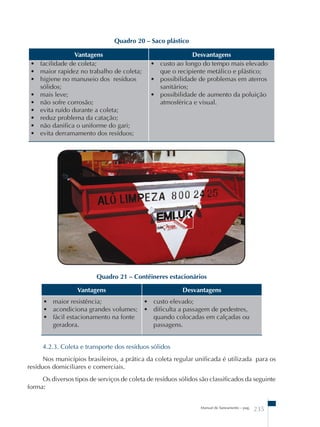 Vantagens Desvantagens 
Manual de Saneamento – pag. 235 
• facilidade de coleta; 
• maior rapidez no trabalho de coleta; 
• higiene no manuseio dos resíduos 
sólidos; 
• mais leve; 
• não sofre corrosão; 
• evita ruído durante a coleta; 
• reduz problema da catação; 
• não danifica o uniforme do gari; 
• evita derramamento dos resíduos; 
• custo ao longo do tempo mais elevado 
que o recipiente metálico e plástico; 
• possibilidade de problemas em aterros 
sanitários; 
• possibilidade de aumento da poluição 
atmosférica e visual. 
Quadro 21 – Contêineres estacionários 
Vantagens Desvantagens 
• maior resistência; 
• acondiciona grandes volumes; 
• fácil estacionamento na fonte 
geradora. 
• custo elevado; 
• dificulta a passagem de pedestres, 
quando colocadas em calçadas ou 
passagens. 
4.2.3. Coleta e transporte dos resíduos sólidos 
Nos municípios brasileiros, a prática da coleta regular unificada é utilizada para os 
resíduos domiciliares e comerciais. 
Os diversos tipos de serviços de coleta de resíduos sólidos são classificados da seguinte 
forma: 
Quadro 20 – Saco plástico 
 