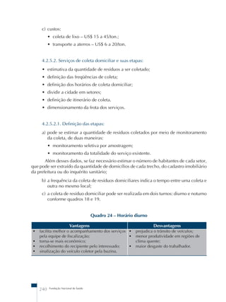 c) custos: 
• coleta de lixo – US$ 15 a 45/ton.; 
• transporte a aterros – US$ 6 a 20/ton. 
4.2.5.2. Serviços de coleta domiciliar e suas etapas: 
• estimativa da quantidade de resíduos a ser coletado; 
• definição das freqüências de coleta; 
• definição dos horários de coleta domiciliar; 
• dividir a cidade em setores; 
• definição de itinerário de coleta. 
• dimensionamento da frota dos serviços. 
4.2.5.2.1. Definição das etapas: 
a) pode se estimar a quantidade de resíduos coletados por meio de monitoramento 
da coleta, de duas maneiras: 
• monitoramento seletiva por amostragem; 
• monitoramento da totalidade do serviço existente. 
Além desses dados, se faz necessário estimar o número de habitantes de cada setor, 
que pode ser extraído da quantidade de domicílios de cada trecho, do cadastro imobiliário 
da prefeitura ou do inquérito sanitário; 
b) a frequência da coleta de resíduos domiciliares indica o tempo entre uma coleta e 
outra no mesmo local; 
c) a coleta de resíduo domiciliar pode ser realizada em dois turnos: diurno e noturno 
conforme quadros 18 e 19. 
240 Fundação Nacional de Saúde 
Quadro 24 – Horário diurno 
Vantagens Desvantagens 
• facilita melhor o acompanhamento dos serviços 
pela equipe de fiscalização; 
• torna-se mais econômico; 
• recolhimento do recipiente pelo interessado; 
• sinalização do veículo coletor pela buzina. 
• prejudica o trânsito de veículos; 
• menor produtividade em regiões de 
clima quente; 
• maior desgaste do trabalhador. 
 