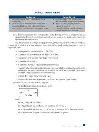 Manual de Saneamento – pag. 241 
Quadro 25 – Horário noturno 
Vantagens Desvantagens 
• maior abrangência da coleta (domiciliar e 
comercial); 
• os resíduos não atrapalham os transeuntes e 
propiciando dá um bom aspecto estético; 
• não interfere no tráfego intenso durante o dia. 
• provoca ruídos pela manipulação 
dos recipientes e veículos coletores; 
• difícil fiscalização por parte da 
equipe de serviço; 
• custo elevado da mão-de-obra em 
virtude do adicional noturno. 
d) o dimensionamento dos serviços de coleta domiciliar visa a determinação da 
quantidade de veículos coletores necessários aos serviços de coleta e dos elementos 
que compõem o itinerário. 
Para dimensionar os serviços e equipamentos para a coleta e transporte dos resíduos, 
é necessário realizar um levantamento das informações, onde será usado como base os 
seguintes itens: 
• mapa geral do município (Esc. 1:10.000); 
• mapa cadastral ou semicadastral (Esc. 1:5.000); 
• mapa com definição do tipo de pavimentação; 
• mapa Planialtimétrico; 
• mapa indicativo das regiões ou ruas comerciais; 
• mapa com localização das unidades de ensino, unidades de saúde, concentrações 
industriais, garagem municipal de veículos, localização da área de destinação 
final dos resíduos ou indicativo do sentido; 
• sentido do tráfego das avenidas e ruas; 
• listagem dos veículos disponíveis da frota e respectivas capacidades. 
e) fórmulas para cálculo da frota regular: 
Para cidades de pequeno e médio porte 
Lc 
Nf = –––– x Fr 
Cv x Nv 
onde: 
Nf = Quantidade de veículo 
Lc = Quantidade de resíduos a ser coletado em m³ ou t. 
Cv = Capacidade de veículo em m³ ou ton (considerar 80% da capacidade). 
Nv = Número de viagem por dia (máximo de três viagens). 
 