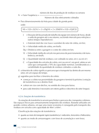 NS = (1/J) x {(L/Vc) + 2 x (Dg/Vt) + 2 x [(Dd/Vt) x (1/J) x (Q)/C)]} 
242 Fundação Nacional de Saúde 
número de dias de produção de resíduos na semana 
Fr = Fator Freqüência = ––––––––––––––––––––––– 
Número de dias efetivamente coletados 
• Para dimensionamento da frota para cidade de grande porte: 
onde: 
J = Duração útil da jornada de trabalho da equipe (em número de horas, desde 
a saída da garagem até o seu retorno, excluindo intervalo para refeições e 
outros tempos improdutivos); 
L = Extensão total das vias (ruas e avenidas) do setor de coleta, em km; 
Vc = Velocidade média de coleta, em km/h; 
Dg = Distância entre a garagem e o setor de coleta em km; 
Vt = Velocidade média do veículo nos percursos de posicionamento e de trans-ferência, 
em km/h; 
Q = Quantidade total de resíduos a ser coletado no setor, em t. ou em m³; 
C = Capacidade dos veículos de coleta, em t ou em m³; em geral, adota-se um 
valor que corresponde a 70% da capacidade nominal, considerando-se a 
variabilidade da quantidade de resíduos coletados a cada dia. 
f) o itinerário de coleta significa o percurso que o transporte faz dentro de um mesmo 
setor, em um espaço de tempo. 
g) sugestões para facilitar o itinerário da coleta: 
• começar a coleta nas proximidades da garagem e terminá-la próximo à estação 
de transferência ou o destino final; 
• coletar em vias com declive, no sentido de cima para baixo; 
• para cada itinerário é necessário um roteiro gráfico e descritivo do setor (mapas). 
4.2.6. Estações de transferência 
As estações de transferência servem para limitar o percurso dos transportes coletores. 
São espaços físicos para armazenamento temporário dos resíduos. Bastante utilizados em 
grandes centros urbanos, em que uma maior economia é conseguida pelo transporte dos 
resíduos em veículos com capacidade de 40m³ a 60m³. 
Classificação das estações de transferência: 
• quanto ao meio de transporte (após transferência.): rodoviário, ferroviário e hidroviário; 
• quanto ao modo de armazenagem: com fosso de acumulação e sem fosso; 
 