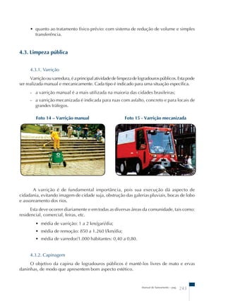 • quanto ao tratamento físico prévio: com sistema de redução de volume e simples 
transferência. 
Foto 14 – Varrição manual Foto 15 - Varrição mecanizada 
Manual de Saneamento – pag. 243 
4.3. Limpeza pública 
4.3.1. Varrição 
Varrição ou varredura, é a principal atividade de limpeza de logradouros públicos. Esta pode 
ser realizada manual e mecanicamente. Cada tipo é indicado para uma situação específica. 
- a varrição manual é a mais utilizada na maioria das cidades brasileiras; 
- a varrição mecanizada é indicada para ruas com asfalto, concreto e para locais de 
grandes tráfegos. 
A varrição é de fundamental importância, pois sua execução dá aspecto de 
cidadania, evitando imagem de cidade suja, obstrução das galerias pluviais, bocas de lobo 
e assoreamento dos rios. 
Esta deve ocorrer diariamente e em todas as diversas áreas da comunidade, tais como: 
residencial, comercial, feiras, etc. 
• média de varrição: 1 a 2 km/gari/dia; 
• média de remoção: 850 a 1.260 l/km/dia; 
• média de varredor/1.000 habitantes: 0,40 a 0,80. 
4.3.2. Capinagem 
O objetivo da capina de logradouros públicos é mantê-los livres de mato e ervas 
daninhas, de modo que apresentem bom aspecto estético. 
 
