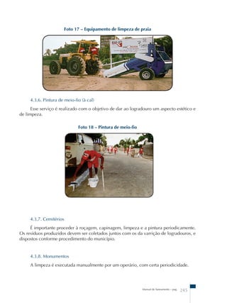 Foto 17 – Equipamento de limpeza de praia 
4.3.6. Pintura de meio-fio (à cal) 
Esse serviço é realizado com o objetivo de dar ao logradouro um aspecto estético e 
Manual de Saneamento – pag. 245 
de limpeza. 
Foto 18 – Pintura de meio-fio 
4.3.7. Cemitérios 
É importante proceder à roçagem, capinagem, limpeza e a pintura periodicamente. 
Os resíduos produzidos devem ser coletados juntos com os da varrição de logradouros, e 
dispostos conforme procedimento do município. 
4.3.8. Monumentos 
A limpeza é executada manualmente por um operário, com certa periodicidade. 
 