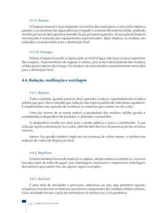 4.3.9. Bueiros 
A limpeza manual é mais freqüente na maioria dos municípios, e tem como objetivo 
garantir o escoamento das águas pluviais e impedir o acúmulo de material sólido, podendo 
ser feita por um ou dois operários munidos de pá, picaretas e ganchos. A execução da limpeza 
mecanizada é realizada por equipamentos especializados. Após limpeza, os resíduos são 
coletados e transportados para a destinação final. 
4.3.10. Córregos 
Efetuar a limpeza fazendo a capina junto ao nível d’água, não roçar as áreas superiores 
das margens. A permanência de vegetais é salutar, pois evita o deslizamento dos resíduos 
sólidos para o interior do córrego. Os resíduos são acumulados e posteriormente removidos 
para a destinação final. 
4.4. Redução, reutilização e reciclagem 
4.4.1. Reduzir 
Todo o cidadão, quando possível, deve aprender a reduzir a quantidade dos resíduos 
sólidos que gera. Deve entender que redução não implica padrão de vida menos agradável. 
É simplesmente uma questão de reordenar os materiais que usamos no dia-a-dia. 
Uma das formas de se tentar reduzir a quantidade dos resíduos sólidos gerada é 
combatendo o desperdício de produtos e alimentos consumidos. 
O desperdício resulta em ônus para o poder público e para o contribuinte. A sua 
redução significa diminuição nos custos, além de fator decisivo na preservação dos recursos 
naturais. 
Menos lixo gerado também implicará em estrutura de coleta menor, e também em 
redução de custos de disposição final. 
4.4.2. Reutilizar 
Existem inúmeras formas de reutilizar os objetos, até por motivos econômicos : escrever 
nos dois lados da folha de papel, usar embalagens retornáveis e reaproveitar embalagens 
descartáveis para outros fins são apenas alguns exemplos. 
4.4.3. Reciclar 
É uma série de atividades e processos, industriais ou não, que permitem separar, 
recuperar e transformar os materiais recicláveis componentes dos resíduos sólidos urbanos. 
Essas atividades levam a ação de reintroduzir os resíduos no ciclo produtivo. 
246 Fundação Nacional de Saúde 
 