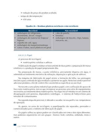 ➢ redução do preço do produto acabado. 
- tempo de decomposição: 
➢ 450 anos 
Quadro 26 – Resíduos plásticos recicláveis e não recicláveis 
Reciclável Não reciclável 
• embalagem de refrigerante, 
desinfetante, álcool, vinagre; 
• embalagem de material de limpeza/ 
higiene; 
• copinho de café, água; 
• embalagem de margarina/manteiga; 
• canos e tubos, sacos plásticos em geral. 
250 Fundação Nacional de Saúde 
• cabo de panela; 
• tomadas; 
• embalagem de biscoito, chips, batatas, 
macarrão, etc. 
4.4.3.1.3. Papel 
a) processo de reciclagem 
• matéria-prima: celulose e aditivos 
A fabricação do papel constitue-se basicamente de duas partes: a preparação de massa 
celulósica e a produção de papel propriamente dita. 
Na preparação de massa, a pasta celulósica, previamente dispersa em água, é 
submetida ao tratamento mecânico de refinação, depuração e aplicação de aditivos. 
Na máquina de fabricação de papel ocorre a formação da folha, sua prensagem 
mecânica para a retirada de água residual e a posterior secagem. Nesta fase ainda é possível 
adicionar produtos a fim de conferir-lhe características específicas ao uso final. 
No tocante a uma planta industrial que produza papel, com a utilização de aparas de 
lixo como matéria-prima, tem-se que incorporar ao processo uma série de equipamentos 
necessários ao tratamento desta matéria-prima. Na etapa inicial introduz-se um sistema de 
desagregação com peneiras, depuradores centrífugos, e sistemas de hidrociclones para 
retiradas de contaminantes. 
Na segunda etapa do processo, é alterado o secador, no seu perfil e nas temperaturas 
de operação. 
As aparas, na usina de reciclagem, o papel/papelão são separados, prensados e 
comercializados para a indústria de fabricação de papel. 
Os papéis velhos ou aparas podem ser classificados em vinte e dois tipos diferentes, 
mas podemos organizá-los em seis grupos - branco- kraft, cartolina, ondulado, mista e 
outros. 
 