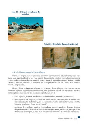 Manual de Saneamento – pag. 253 
Foto 19 – Usina de reciclagem de 
entulhos 
Foto 20 – Reciclado da construção civil 
4.4.3.2. Visão empresarial da reciclagem 
Na visão empresarial ao processo produtivo de tratamento e transformação de resí-duos, 
toda a produção deve ser vista a partir da demanda, isto é, o mercado consumidor é 
o grande determinante do que produzir, como produzir, quando e quanto será produzido. 
Ou seja, sem um mercado já existente, ou com perspectiva de ser criado, não existe a 
filosofia empresarial. 
Dentro desse enfoque econômico do processo de reciclagem, são destacados em 
forma de tópicos, algumas recomendações, que podem e devem ser aplicadas, desde a 
concepção do que reciclar até o processo produtivo em si: 
• toda a produção deve ser definida e direcionada a partir de um mercado; 
• reciclagem é um negócio, e deve ser assim tratado. Deve-se pensar no que será 
reciclado: qual o material? Quais são os custos? Como transportarei para a minha 
linha de produção? Onde armazenarei? 
• o sistema deve utilizar técnicas de estudo de tempo impedindo diversos tipos de 
desperdício, com a diminuição de custos com movimentação, fabricação de produtos 
defeituosos e estoques, dando mais eficiência e economia às linhas de produção; 
 