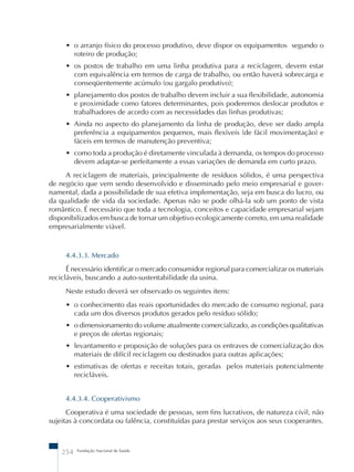 • o arranjo físico do processo produtivo, deve dispor os equipamentos segundo o 
roteiro de produção; 
• os postos de trabalho em uma linha produtiva para a reciclagem, devem estar 
com equivalência em termos de carga de trabalho, ou então haverá sobrecarga e 
conseqüentemente acúmulo (ou gargalo produtivo); 
• planejamento dos postos de trabalho devem incluir a sua flexibilidade, autonomia 
e proximidade como fatores determinantes, pois poderemos deslocar produtos e 
trabalhadores de acordo com as necessidades das linhas produtivas; 
• Ainda no aspecto do planejamento da linha de produção, deve ser dado ampla 
preferência a equipamentos pequenos, mais flexíveis (de fácil movimentação) e 
fáceis em termos de manutenção preventiva; 
• como toda a produção é diretamente vinculada à demanda, os tempos do processo 
devem adaptar-se perfeitamente a essas variações de demanda em curto prazo. 
A reciclagem de materiais, principalmente de resíduos sólidos, é uma perspectiva 
de negócio que vem sendo desenvolvido e disseminado pelo meio empresarial e gover-namental, 
dada a possibilidade de sua efetiva implementação, seja em busca do lucro, ou 
da qualidade de vida da sociedade. Apenas não se pode olhá-la sob um ponto de vista 
romântico. É necessário que toda a tecnologia, conceitos e capacidade empresarial sejam 
disponibilizados em busca de tornar um objetivo ecologicamente correto, em uma realidade 
empresarialmente viável. 
4.4.3.3. Mercado 
É necessário identificar o mercado consumidor regional para comercializar os materiais 
recicláveis, buscando a auto-sustentabilidade da usina. 
Neste estudo deverá ser observado os seguintes itens: 
• o conhecimento das reais oportunidades do mercado de consumo regional, para 
cada um dos diversos produtos gerados pelo resíduo sólido; 
• o dimensionamento do volume atualmente comercializado, as condições qualitativas 
e preços de ofertas regionais; 
• levantamento e proposição de soluções para os entraves de comercialização dos 
materiais de difícil reciclagem ou destinados para outras aplicações; 
• estimativas de ofertas e receitas totais, geradas pelos materiais potencialmente 
recicláveis. 
4.4.3.4. Cooperativismo 
Cooperativa é uma sociedade de pessoas, sem fins lucrativos, de natureza civil, não 
sujeitas à concordata ou falência, constituídas para prestar serviços aos seus cooperantes. 
254 Fundação Nacional de Saúde 
 