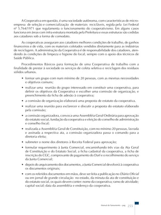 A Cooperativa em questão, é uma sociedade autônoma, com características de micro-empresa 
de seleção e comercialização de materiais recicláveis, regida pela Lei Federal 
nº 5.764/1971 que regulamenta o funcionamento do cooperativismo. Em alguns casos 
funciona em áreas com infra-estrutura montada pela Prefeitura e essas estruturas são cedidas 
aos catadores sob a forma de comodato. 
As cooperativas asseguram aos catadores melhores condições de trabalho, de ganhos 
financeiros e de vida, com os materiais coletados vendidos diretamente para as indústrias 
de reciclagem. A administração da Cooperativa é de responsabilidade dos catadores, aten-dendo 
às condições de limpeza e higiene do local, sempre com o apoio dos técnicos de 
Manual de Saneamento – pag. 255 
Saúde Pública. 
Procedimentos Básicos para formação de uma Cooperativa de trabalho com a 
finalidade de prestar à sociedade os serviços de coleta seletiva e reciclagem dos resíduos 
sólidos urbanos. 
• formar um grupo com num mínimo de 20 pessoas, com as mesmas necessidades 
e objetivos comuns; 
• realizar uma reunião do grupo interessado em constituir uma cooperativa, para 
definir os objetivos da Cooperativa e escolher uma comissão de organização, e 
preenchimento da ficha de adesão à cooperativa; 
• a comissão de organização elaborará uma proposta de estatuto da cooperativa. 
• realizar uma reunião para esclarecer e discutir a proposta do estatuto elaborado 
pela comissão; 
• a comissão organizadora, convoca uma Assembléia Geral Ordinária para aprovação 
do estatuto social, fundação da cooperativa e eleição do conselho de administração 
e conselho fiscal; 
• realizada a Assembléia Geral de Constituição, com no mínimo 20 pessoas, lavrada 
e assinada a respectiva ata, a comissão organizadora passa o comando para a 
diretoria eleita; 
• submeter o nome dos diretores à Receita Federal para aprovação; 
• formular requerimento à Junta Comercial, encaminhando três vias da Ata Geral 
de Constituição e do Estatuto Social, a ficha cadastral da cooperativa, a ficha de 
inscrição do CGC, comprovante de pagamento do Darf e o recolhimento do serviço 
da Junta Comercial; 
• depois do arquivamento dos documentos, a Junta Comercial devolverá à cooperativa 
os documentos originais; 
• com os referidos documentos em mãos, deve ser feita a publicação no Diário Oficial 
ou em jornal de grande circulação no estado, da minuta da ata de constituição e 
do estatuto social, os quais devem conter: nome da cooperativa; ramo de atividade; 
capital social; data da assembléia e endereço da cooperativa. 
 