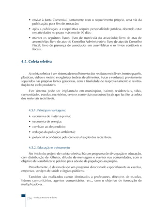 • enviar à Junta Comercial, juntamente com o requerimento próprio, uma via da 
publicação, para fins de anotação; 
• após a publicação, a cooperativa adquire personalidade jurídica, devendo estar 
em atividades no prazo máximo de 90 dias; 
• manter os seguintes livros: livro de matrícula do associado; livro de atas de 
assembléias; livro de atas do Conselho Administrativo; livro de atas do Conselho 
Fiscal; livro de presença de associados em assembléias e os livros contábeis e 
fiscais. 
4.5. Coleta seletiva 
A coleta seletiva é um sistema de recolhimento dos resíduos recicláveis inertes (papéis, 
plásticos, vidros e metais) e orgânicos (sobras de alimentos, frutas e verduras), previamente 
separados nas próprias fontes geradoras, com a finalidade de reaproveitamento e reintro-dução 
no ciclo produtivo. 
Este sistema pode ser implantado em municípios, bairros residenciais, vilas, 
comunidades, escolas, escritórios, centros comerciais ou outros locais que facilite a coleta 
dos materiais recicláveis. 
4.5.1. Principais vantagens: 
• economia de matéria-prima; 
• economia de energia; 
• combate ao desperdício; 
• redução da poluição ambiental; 
• potencial econômico pela comercialização dos recicláveis. 
4.5.2. Educação e treinamento 
No início do projeto de coleta seletiva, há um programa de divulgação e educação, 
com distribuição de folhetos, difusão de mensagens e eventos nas comunidades, com o 
objetivo de sensibilizar o público para adesão da população ao projeto. 
Paralelamente, é desenvolvido um programa direcionado especialmente às escolas, 
empresas, serviços de saúde e órgãos públicos. 
Também são realizados cursos destinados a professores, diretores de escolas, 
líderes comunitários, agentes comunitários, etc., com o objetivo de formação de 
multiplicadores. 
256 Fundação Nacional de Saúde 
 