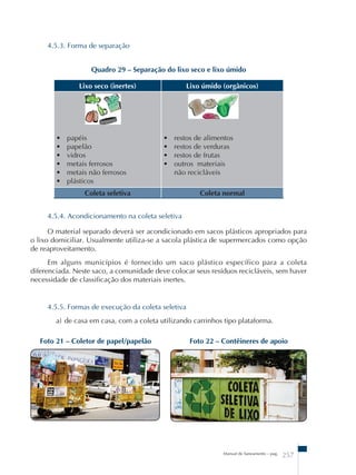 Manual de Saneamento – pag. 257 
4.5.3. Forma de separação 
Quadro 29 – Separação do lixo seco e lixo úmido 
Lixo seco (inertes) Lixo úmido (orgânicos) 
• papéis 
• papelão 
• vidros 
• metais ferrosos 
• metais não ferrosos 
• plásticos 
• restos de alimentos 
• restos de verduras 
• restos de frutas 
• outros materiais 
não recicláveis 
Coleta seletiva Coleta normal 
4.5.4. Acondicionamento na coleta seletiva 
O material separado deverá ser acondicionado em sacos plásticos apropriados para 
o lixo domiciliar. Usualmente utiliza-se a sacola plástica de supermercados como opção 
de reaproveitamento. 
Em alguns municípios é fornecido um saco plástico específico para a coleta 
diferenciada. Neste saco, a comunidade deve colocar seus resíduos recicláveis, sem haver 
necessidade de classificação dos materiais inertes. 
4.5.5. Formas de execução da coleta seletiva 
a) de casa em casa, com a coleta utilizando carrinhos tipo plataforma. 
Foto 21 – Coletor de papel/papelão Foto 22 – Contêineres de apoio 
 