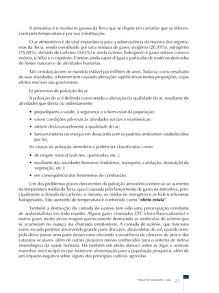 A atmosfera é o invólucro gasoso da Terra que se dispõe em camadas que se diferen-ciam 
pela temperatura e por sua constituição. 
O ar atmosférico é de vital importância para a sobrevivência da maioria dos organis-mos 
da Terra, sendo constituído por uma mistura de gases: oxigênio (20,95%), nitrogênio 
(78,08%), dióxido de carbono (0,03%) e ainda ozônio, hidrogênio e gases nobres como o 
neônio, o hélio e o criptônio. Contém ainda vapor d’água e partículas de matérias derivadas 
de fontes naturais e de atividades humanas. 
Tal constituição tem se mantido estável por milhões de anos. Todavia, como resultado 
de suas atividades, o homem tem causado alterações significativas nestas proporções, cujos 
efeitos nocivos são gravíssimos. 
b) processos de poluição do ar 
A poluição do ar é definida como sendo a alteração da qualidade do ar, resultante de 
Manual de Saneamento – pag. 25 
atividades que direta ou indiretamente: 
• prejudiquem a saúde, a segurança e o bem-estar da população; 
• criem condições adversas às atividades sociais e econômicas; 
• afetem desfavoravelmente a qualidade do ar; 
• lancem matéria ou energia em desacordo com os padrões ambientais estabelecidos 
por lei. 
As causas da poluição atmosférica podem ser classificadas como: 
• de origem natural (vulcões, queimadas, etc.); 
• resultante das atividades humanas (indústrias, transporte, calefação, destruição da 
vegetação, etc.); 
• em conseqüência dos fenômenos de combustão. 
Um dos problemas graves decorrentes da poluição atmosférica refere-se ao aumento 
da temperatura média da Terra, que é causada pelo lançamento de gases na atmosfera, prin-cipalmente 
o dióxido de carbono, o metano, os óxidos de nitrogênio e os hidrocarbonetos 
halogenados. Este aumento de temperatura é conhecido como “efeito estufa”. 
Também a destruição da camada de ozônio tem sido uma preocupação constante 
de ambientalistas em todo mundo. Alguns gases chamados CFC (cloro-fluor-carbonos) e 
outros gases muito ativos reagem quimicamente destruindo as moléculas de ozônio que 
se acumulam no espaço (na chamada estratosfera). A camada de ozônio, que funciona 
como escudo protetor absorvendo grande parte dos raios ultravioletas do sol, quando rom-pida 
deixa passar uma parte desses raios elevando a ocorrência de cânceres de pele e das 
cataratas oculares, além de outros prejuízos menos conhecidos para o sistema de defesa 
imunológico da saúde humana. Há também um efeito danoso sobre as algas e animais 
marinhos microscópicos que fornecem alimentação para a população pesqueira, além de 
um impacto negativo sobre alguns dos principais cultivos agrícolas. 
 