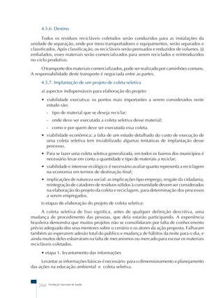 4.5.6. Destino 
Todos os resíduos recicláveis coletados serão conduzidos para as instalações da 
unidade de separação, onde por meio transportadores e equipamentos, serão separados e 
classificados. Após classificação, os recicláveis serão prensados e reduzidos de volumes. Já 
embalados, esses materiais serão comercializados para serem reciclados e reintroduzidos 
no ciclo produtivo. 
O transporte dos materiais comercializados, pode ser realizado por caminhões comuns. 
A responsabilidade deste transporte é negociada entre as partes. 
4.5.7. Implantação de um projeto de coleta seletiva 
a) aspectos indispensáveis para elaboração do projeto: 
• viabilidade executiva: os pontos mais importantes a serem considerados neste 
estudo são: 
- tipo de material que se deseja reciclar; 
- onde deve ser executada a coleta seletiva desse material; 
- como e por quem deve ser executada essa coleta. 
• viabilidade econômica: a falta de um estudo detalhado do custo de execução de 
uma coleta seletiva tem inviabilizado algumas tentativas de implantação desse 
processo. 
• Para se fazer uma coleta seletiva generalizada, em todos os bairros dos municípios é 
necessário levar em conta a quantidade e tipo de materiais a reciclar; 
• viabilidade e interesse ecológico: é necessário avaliar quanto representa a reciclagem 
na economia em termos de destinação final; 
• implicações de natureza social: as implicações tipo emprego, resgate da cidadania, 
reintegração de catadores de resíduos sólidos à comunidade devem ser considerados 
na elaboração do projeto da coleta e reciclagem, para determinação dos processos 
a serem empregados. 
b) etapas de elaboração do projeto de coleta seletiva: 
A coleta seletiva de lixo significa, antes de qualquer definição descritiva, uma 
mudança de procedimento das pessoas, que dela estarão participando. A experiência 
brasileira demonstra que muitos projetos não se consolidaram por falta de conhecimento 
prévio adequado dos seus mentores sobre o cenário e os atores da ação proposta. Falharam 
também ao esperarem adesão total do público e mudança de hábitos da noite para o dia, e 
ainda muitos deles esbarraram na falta de mecanismos ou mercado para escoar os materiais 
recicláveis coletados. 
• etapa 1. levantamento das informações 
Levantar as informações básicas é necessário para o dimensionamento e planejamento 
das ações na educação ambiental e coleta seletiva. 
260 Fundação Nacional de Saúde 
 