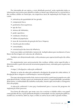 Por intermédio de um roteiro, o mais detalhado possível, serão registradas todas as 
informações necessárias para identificar todos os fatores que influenciam as características 
dos resíduos sólidos no município, nas respectivas áreas de implantação do Projeto, tais 
como: 
• estimativas da quantidade de lixo gerada; 
• composição física; 
• parâmetros físico-químicos; 
• tipo de lixo; 
• número de habitantes; 
• poder aquisitivo; 
• condições climáticas; 
• hábitos da população; 
• taxas de incrementos da geração de lixo e limpeza; 
• classificação do resíduo; 
• comunidades; 
• caracterização das áreas de influência. 
Com esses dados será definido o número de multiplicadores para receberem o Curso 
Manual de Saneamento – pag. 261 
Básico de Reciclagem em cada área de influência. 
Também será dimensionada toda a infra-estrutura para operacionalização da coleta 
seletiva. 
Os equipamentos para processamento dos resíduos sólidos serão especificados e 
dimensionados a partir das taxas de incrementos populacionais, estimados para os próximos 
dez anos. 
• etapa 2. divulgação e educação ambiental 
Planejar as ações de educação ambiental e divulgação do projeto de coleta seletiva. A 
divulgação deve assegurar a realimentação e sucesso do projeto. 
Para que este programa tenha êxito, torna-se necessária a participação popular em cada 
ação desenvolvida, visando a gerar um sentimento de autoria e responsabilidade, garantindo 
desta forma, a continuidade dos trabalhos realizados, mesmo após encerrado o cronograma 
físico do projeto. 
A educação ambiental é uma peça fundamental para o sucesso do programa de 
implantação deste processo. 
Essa forma de educação, que neste caso visa a ensinar o cidadão sobre o seu papel 
como gerador de lixo, é principalmente dirigida à comunidade: escolas; repartições públicas; 
residências; escritórios; fábricas; lojas; e todos os outros locais onde é gerado resíduo. 
 