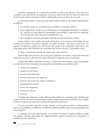 Quando a população fica ciente do seu poder ou dever de separar o lixo, passará a 
contribuir mais ativamente ao programa. Com isso, haverá um desvio cada vez maior dos 
materiais que outrora iam para o aterro, implicando uma economia de recursos. 
A informação sobre a realização da coleta seletiva deve ser divulgada regularmente 
ao público: 
• nas escolas, pode ser veiculada pelas cartilhas e atividades lúdicas; 
• para a população em geral, com ênfase para as empregadas domésticas, zeladores, 
etc., precisa ser mais específica abordando, por exemplo, o que deve ser separado; 
dia e horário de coleta; formas de atendimento, etc.; 
• para o público, em geral, prestando contas das receitas, benefícios e metas. 
Coleta seletiva sem ampla educação ambiental cai na mesma infelicidade de um 
cinema sem anúncio ou placas: ninguém vai saber, levando a iniciativa ao fracasso. As 
supostas economias, ganhas por não terem sido gastas com campanhas educativas, são 
eliminadas pelo custo altíssimo de caminhões de coletas seletivas, circulando vazios. 
• etapa 3. dimensionamento do sistema de coleta seletiva 
Definir toda infra-estrutura necessária para implantar um sistema de recolhimento de 
materiais recicláveis, previamente separados pelos integrantes da comunidade. 
A partir dos dados coletados na etapa 1 (coleta das informações), cada comunidade 
ou setor envolvido no projeto será mapeado por territórios para definição de: 
• número de catadores; 
• freqüência da coleta; 
• extensão dos percursos; 
• números de postos de captação; 
• números de postos de coletas voluntárias; 
• equipamentos básicos; 
• meios de transportes; 
• setores de coletas; 
• horários. 
A equipe que integrará a coleta diferenciada poderá ser composta pelas famílias que 
vivem em torno do aterro do município e pelos catadores de sucatas informais. Esta equipe 
receberá treinamento específico de aproximadamente dez horas. 
O curso permitirá capacitar os que atuam no setor, para transferir conhecimentos 
para a comunidade; e evidenciar o caráter de utilidade pública dos serviços prestados por 
essa categoria. 
A estrutura do curso está baseada em: relações humanas; limpeza pública; saúde 
do catador; trânsito; princípios do cooperativismo; aspectos práticos da cooperativa e 
identificação dos materiais. 
262 Fundação Nacional de Saúde 
 