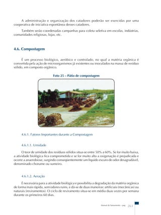 A administração e organização dos catadores poderão ser exercidas por uma 
Manual de Saneamento – pag. 263 
cooperativa de iniciativa espontânea desses catadores. 
Também serão coordenadas campanhas para coleta seletiva em escolas, indústrias, 
comunidades religiosas, lojas, etc. 
4.6. Compostagem 
É um processo biológico, aeróbico e controlado, no qual a matéria orgânica é 
convertida pela ação de microorganismos já existentes ou inoculados na massa de resíduo 
sólido, em composto orgânico. 
Foto 25 – Pátio de compostagem 
4.6.1. Fatores Importantes durante a Compostagem 
4.6.1.1. Umidade 
O teor de umidade dos resíduos sólidos situa-se entre 50% a 60%. Se for muito baixa, 
a atividade biológica fica comprometida e se for muito alta a oxigenação é prejudicada e 
ocorre a anaerobiose, surgindo conseqüentemente um líquido escuro de odor desagradável, 
denominado chorume ou sumeiro. 
4.6.1.2. Aeração 
É necessária para a atividade biológica e possibilita a degradação da matéria orgânica 
de forma mais rápida, sem odores ruins, e dá-se de duas maneiras: artificiais (mecânicas) ou 
naturais (reviramentos). O ciclo de reviramento situa-se em média duas vezes por semana 
durante os primeiros 60 dias. 
 