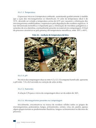 4.6.1.3. Temperatura 
O processo inicia-se à temperatura ambiente, aumentando gradativamente à medida 
que a ação dos microorganismos se intensificam. O valor da temperatura ideal é de 
55˚C, devendo ser evitada a temperatura acima de 65˚C por causarem a eliminação dos 
microorganismos estabilizadores, responsáveis pela degradação dos resíduos orgânicos. A 
fase denominada termofílica é importante para a eliminação de micróbios patogênicos e 
sementes de erva daninhas, eventualmente presente no material em compostagem. O final 
do processo caracteriza-se pela presença de temperaturas mesofílicas, entre 30˚C a 40˚C. 
Foto 26 – medição de temperatura da leira 
4.6.1.4. pH 
No início da compostagem situa-se entre 4,5 a 5,5. O composto humificado apresenta 
o pH entre 7,0 a 8,0 servindo na correção de solos ácidos. 
4.6.1.5. Nutrientes 
A relação C/N para o início da compostagem deve ser da ordem de 30/1. 
4.6.1.6. Microorganismos presentes na compostagem 
Inicialmente, encontram-se na massa de resíduos sólidos todos os grupos de 
microorganismos, protozoários, fungos, actinomicetos, vermes, vírus, etc, porém, apenas 
alguns grupos tornam-se predominantes (bactérias, fungos e actinomicetos) no decorrer do 
processo. 
264 Fundação Nacional de Saúde 
 