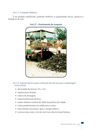 4.6.1.7. Composto Orgânico 
É um produto estabilizado, podendo melhorar as propriedades físicas, químicas e 
Foto 27 – Peneiramento do composto 
4.6.1.8. Aspectos técnicos para construção de uma área para compostagem 
convencional. 
• declividade do terreno: 2% a 3%; 
• regularização do piso; 
• sistema de drenagem; 
• impermeabilização da área; 
• manter distância mínima de 500m da periferia da cidade; 
• ventos predominantes da cidade para a usina; 
• infra-estrutura necessária, água e energia elétrica; 
• o terreno deve estar a 2m do nível mais alto do lençol freático. 
Manual de Saneamento – pag. 265 
biológicas do solo. 
 