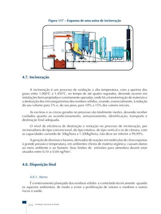 Figura 117 – Esquema de uma usina de incineração 
4.7. Incineração 
A incineração é um processo de oxidação a alta temperatura, com a queima dos 
gases entre 1.000˚C a 1.450˚C, no tempo de até quatro segundos, devendo ocorrer em 
instalações bem projetadas e corretamente operadas, onde há a transformação de materiais e 
a destruição dos microorganismos dos resíduos sólidos, visando, essencialmente, à redução 
do seu volume para 5% e, do seu peso, para 10% a 15% dos valores iniciais. 
As escórias e as cinzas geradas no processo são totalmente inertes, devendo receber 
cuidados quanto ao acondicionamento, armazenamento, identificação, transporte e 
destinação final adequada. 
O nível de eficiência de destruição e remoção no processo de incineração, por 
incineradores do tipo convencional, do tipo rotativo, do tipo vertical e os de câmara, com 
as capacidades variando de 30kg/hora a 1.300kg/hora, não deve ser inferior a 99,99%. 
A geração de dioxinas e furanos, derivados de reações em moléculas de cloro expostas 
à grande pressão e temperatura, em ambientes cheios de matéria orgânica, causam danos 
ao meio ambiente e ao homem. Seus limites de emissões para atmosfera devem estar 
situados entre 0,10 ± 0,04 ng/Nm³. 
4.8. Disposição final 
4.8.1. Aterro 
É o enterramento planejado dos resíduos sólidos e controlado tecnicamente quando 
os aspectos ambientais, de modo a evitar a proliferação de vetores e roedores e outros 
riscos à saúde. 
266 Fundação Nacional de Saúde 
 