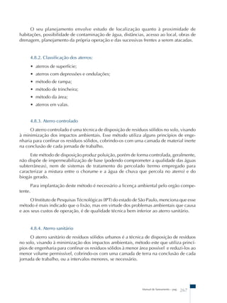 O seu planejamento envolve estudo de localização quanto à proximidade de 
habitações, possibilidade de contaminação de água, distâncias, acesso ao local, obras de 
drenagem, planejamento da própria operação e das sucessivas frentes a serem atacadas. 
Manual de Saneamento – pag. 267 
4.8.2. Classificação dos aterros: 
• aterros de superfície; 
• aterros com depressões e ondulações; 
• método de rampa; 
• método de trincheira; 
• método da área; 
• aterros em valas. 
4.8.3. Aterro controlado 
O aterro controlado é uma técnica de disposição de resíduos sólidos no solo, visando 
à minimização dos impactos ambientais. Esse método utiliza alguns princípios de enge-nharia 
para confinar os resíduos sólidos, cobrindo-os com uma camada de material inerte 
na conclusão de cada jornada de trabalho. 
Este método de disposição produz poluição, porém de forma controlada, geralmente, 
não dispõe de impermeabilização de base (podendo comprometer a qualidade das águas 
subterrâneas), nem de sistemas de tratamento do percolado (termo empregado para 
caracterizar a mistura entre o chorume e a água de chuva que percola no aterro) e do 
biogás gerado. 
Para implantação deste método é necessário a licença ambiental pelo orgão compe-tente. 
O Instituto de Pesquisas Técnológicas (IPT) do estado de São Paulo, menciona que esse 
método é mais indicado que o lixão, mas em virtude dos problemas ambientais que causa 
e aos seus custos de operação, é de qualidade técnica bem inferior ao aterro sanitário. 
4.8.4. Aterro sanitário 
O aterro sanitário de resíduos sólidos urbanos é a técnica de disposição de resíduos 
no solo, visando à minimização dos impactos ambientais, método este que utiliza princí-pios 
de engenharia para confinar os resíduos sólidos à menor área possível e reduzi-los ao 
menor volume permissível, cobrindo-os com uma camada de terra na conclusão de cada 
jornada de trabalho, ou a intervalos menores, se necessário. 
 