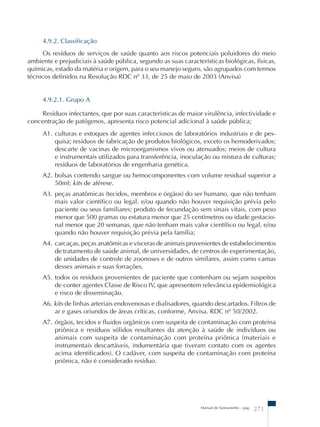 4.9.2. Classificação 
Os resíduos de serviços de saúde quanto aos riscos potenciais poluidores do meio 
ambiente e prejudiciais à saúde pública, segundo as suas características biológicas, físicas, 
químicas, estado da matéria e origem, para o seu manejo seguro, são agrupados com termos 
técnicos definidos na Resolução RDC nº 33, de 25 de maio de 2003 (Anvisa) 
4.9.2.1. Grupo A 
Resíduos infectantes, que por suas características de maior virulência, infectividade e 
concentração de patógenos, apresenta risco potencial adicional à saúde pública; 
A1. culturas e estoques de agentes infecciosos de laboratórios industriais e de pes-quisa; 
resíduos de fabricação de produtos biológicos, exceto os hemoderivados; 
descarte de vacinas de microorganismos vivos ou atenuados; meios de cultura 
e instrumentais utilizados para transferência, inoculação ou mistura de culturas; 
resíduos de laboratórios de engenharia genética. 
A2. bolsas contendo sangue ou hemocomponentes com volume residual superior a 
Manual de Saneamento – pag. 271 
50ml; kits de aférese. 
A3. peças anatômicas (tecidos, membros e órgãos) do ser humano, que não tenham 
mais valor científico ou legal, e/ou quando não houver requisição prévia pelo 
paciente ou seus familiares; produto de fecundação sem sinais vitais, com peso 
menor que 500 gramas ou estatura menor que 25 centímetros ou idade gestacio-nal 
menor que 20 semanas, que não tenham mais valor científico ou legal, e/ou 
quando não houver requisição prévia pela família; 
A4. carcaças, peças anatômicas e vísceras de animais provenientes de estabelecimentos 
de tratamento de saúde animal, de universidades, de centros de experimentação, 
de unidades de controle de zoonoses e de outros similares, assim como camas 
desses animais e suas forrações. 
A5. todos os resíduos provenientes de paciente que contenham ou sejam suspeitos 
de conter agentes Classe de Risco IV, que apresentem relevância epidemiológica 
e risco de disseminação. 
A6. kits de linhas arteriais endovenosas e dialisadores, quando descartados. Filtros de 
ar e gases oriundos de áreas críticas, conforme, Anvisa. RDC nº 50/2002. 
A7. órgãos, tecidos e fluidos orgânicos com suspeita de contaminação com proteína 
priônica e resíduos sólidos resultantes da atenção à saúde de indivíduos ou 
animais com suspeita de contaminação com proteína priônica (materiais e 
instrumentais descartáveis, indumentária que tiveram contato com os agentes 
acima identificados). O cadáver, com suspeita de contaminação com proteína 
priônica, não é considerado resíduo. 
 