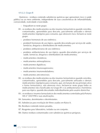 4.9.2.2. Grupo B 
Químicos - resíduos contendo substâncias químicas que apresentam risco à saúde 
pública ou ao meio ambiente, independente de suas características de inflamabilidade, 
corrosividade, reatividade e toxicidade. 
- Enquadram-se neste grupo: 
B1. os resíduos dos medicamentos ou dos insumos farmacêuticos quando vencidos, 
contaminados, apreendidos para descarte, parcialmente utilizados e demais 
medicamentos impróprios para consumo, que oferecem risco. Incluem-se neste 
grupo: 
- produtos hormonais de uso sistêmico; 
- produtoS hormonais de uso tópico, quando descartados por serviços de saúde, 
farmácias, drogarias e distribuidores de medicamentos; 
- produtos antibacterianos de uso sistêmico; 
- produtos antibacterianos de uso tópico, quando descartados por serviços de 
saúde, farmácias, drogarias e distribuidores de medicamentos; 
- medicamentos citostáticos; 
- medicamentos antineoplásicos; 
- medicamentos digitálicos; 
- medicamentos imunossupressores; 
- medicamentos imunomoduladores; 
- medicamentos anti-retrovirais; 
B2. os resíduos dos medicamentos ou dos insumos farmacêuticos quando vencidos, 
contaminados, apreendidos para descarte, parcialmente utilizados e demais 
medicamentos impróprios para consumo, que, em função de seu princípio ativo 
e forma farmacêutica, não oferecem risco. Incluem-se neste grupo todos os 
medicamentos não classificados no Grupo B1 e os antibacterianos e hormônios 
para uso tópico, quando descartados individualmente pelo usuário domiciliar. 
B3. os resíduos e insumos farmacêuticos dos medicamentos controlados pela Portaria 
MS nº 344/1998 e suas atualizações. 
B4. Saneantes, desinfetantes e desinfestantes. 
B5. Substâncias para revelação de filmes usados em Raios-X. 
B6. Resíduos contendo metais pesados. 
B7. Reagentes para laboratório, isolados ou em conjunto. 
B8. Outros resíduos contaminados com substâncias químicas perigosas. 
272 Fundação Nacional de Saúde 
 