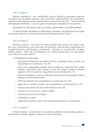 4.9.2.3. Grupo C 
Rejeitos radioativos – são considerados rejeitos radioativos quaisquer materiais 
resultantes de atividades humanas que contenham radionuclídeos em quantidades 
superiores aos limites de isenção especificados na norma Cnen-NE-6.02 – “Licenciamento 
de Instalações Radiativas”, e para os quais a reutilização é imprópria ou não prevista. 
Enquadram-se neste grupo, todos os resíduos contaminados com radionuclídeos. 
As fontes seladas não podem ser descartadas, devendo a sua destinação final seguir 
orientações específicas da Comissão Nacional de Energia Nuclear (Cnen). 
4.9.2.4. Grupo D 
Resíduos comuns – são todos os resíduos gerados nos serviços de saúde e que, 
por suas características, não necessitam de processos diferenciados relacionados ao 
acondicionamento, identificação e tratamento, devendo ser considerados resíduos 
sólidos urbanos – RSU. Por sua semelhança aos resíduos domiciliares, não apresentam 
risco adicional à saúde pública. 
• Enquadram-se neste grupo: 
- espécimes de laboratório de análises clínicas e patologia clínica, quando não 
enquadrados na classificação A5 e A7; 
- gesso, luvas, esparadrapo, algodão, gazes, compressas, equipo de soro e outros 
similares, que tenham tido contato ou não com sangue, tecidos ou fluidos 
orgânicos, com exceção dos enquadrados na classificação A5 e A7; 
- bolsas transfundidas vazias ou contendo menos de 50 ml de produto residual 
(sangue ou hemocomponentes); 
- sobras de alimentos não enquadrados na classificação A5 e A7; 
- papéis de uso sanitário e fraldas, não enquadrados na classificação A5 e A7; 
- resíduos provenientes das áreas administrativas dos EAS; 
- resíduos de varrição, flores, podas e jardins; 
- materiais passíveis de reciclagem; 
- embalagens em geral; 
- cadáveres de animais, assim como camas desses animais e suas forrações. 
4.9.2.5. Grupo E 
Perfurocortantes - são os objetos e instrumentos contendo cantos, bordas, pontos ou 
protuberâncias rígidas e agudas, capazes de cortar ou perfurar. 
Manual de Saneamento – pag. 273 
 