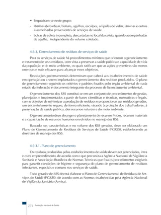 • Enquadram-se neste grupo: 
- lâminas de barbear, bisturis, agulhas, escalpes, ampolas de vidro, lâminas e outros 
assemelhados provenientes de serviços de saúde. 
- bolsas de coleta incompleta, descartadas no local da coleta, quando acompanhadas 
de agulha, independente do volume coletado. 
4.9.3. Gerenciamento de resíduos de serviços de saúde 
Para os serviços de saúde há procedimentos mínimos que orientam o gerenciamento 
e tratamento de seus resíduos, com vista a preservar a saúde pública e a qualidade de vida 
da população e do meio ambiente, os quais ratificam que as ações preventivas são menos 
onerosas e mais eficazes para alcançar esses objetivos. 
Resoluções governamentais determinam que caberá aos estabelecimentos de saúde 
em operação ou a serem implantados o gerenciamento dos resíduos produzidos. O plano 
de gerenciamento seguindo os critérios e padrões fixados pelo órgão ambiental de cada 
estado da federação é documento integrante do processo de licenciamento ambiental. 
O gerenciamento dos RSS constitui-se em um conjunto de procedimentos de gestão, 
planejados e implementados a partir de bases científicas e técnicas, normativas e legais, 
com o objetivo de minimizar a produção de resíduos e proporcionar aos resíduos gerados, 
um encaminhamento seguro, de forma eficiente, visando à proteção dos trabalhadores, à 
preservação da saúde pública, dos recursos naturais e do meio ambiente. 
O gerenciamento deve abranger o planejamento de recursos físicos, recursos materiais 
e a capacitação de recursos humanos envolvidos no manejo dos RSS. 
Baseado nas características e no volume dos RSS gerados, deve ser elaborado um 
Plano de Gerenciamento de Resíduos de Serviços de Saúde (PGRSS), estabelecendo as 
diretrizes de manejo dos RSS. 
4.9.3.1. Plano de gerenciamento 
Os resíduos produzidos pelos estabelecimentos de saúde devem ser gerenciados, intra 
e extra empreendimento, de acordo com o que preconiza a Agência Nacional de Vigilância 
Sanitária e Associação Brasileira de Normas Técnicas que fixa os procedimentos exigíveis 
para garantir condições de higiene e segurança do plano de gerenciamento de resíduos 
infectantes, especiais e comuns nos serviços de saúde. 
Todo gerador de RSS deverá elaborar o Plano de Gerenciamento de Resíduos de Ser-viços 
de Saúde (PGRSS), de acordo com as Normas estabelecidas pela Agência Nacional 
de Vigilância Sanitária (Anvisa). 
274 Fundação Nacional de Saúde 
 
