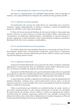 4.9.3.2. Fontes geradoras de resíduos nos serviços de saúde 
São áreas ou compartimentos com finalidades determinadas, onde são gerados os 
resíduos. É de responsabilidade dos dirigentes dos estabelecimentos geradores de RSS. 
4.9.3.3. Manuseio nas fontes geradoras 
Os profissionais dos serviços de saúde devem ser capacitados para classificar, 
manusear, segregar adequadamente os resíduos e conhecer o sistema de identificação 
quanto aos símbolos, cores e tipos de recipientes. 
O Plano de Gerenciamento de Resíduos de Serviços de Saúde é o documento que 
aponta e descreve as ações relativas ao manejo dos resíduos sólidos, observadas suas 
características, no âmbito dos estabelecimentos, contemplando os aspectos referentes à 
geração, segregação, acondicionamento, coleta, armazenamento, transporte, tratamento e 
destinação final, bem como a proteção à saúde pública. 
4.9.3.4. Acondicionamento nas fontes geradoras 
Os resíduos dentro das fontes geradoras deverão ter o seu manejo nas fases de Acon-dicionamento, 
Identificação, Armazenamento Temporário, Coleta Interna e Tratamento, 
executados segundo as normas estabelecidas pela Anvisa, ABNT, Conama e da Comissão 
Nacional de Energia Nuclear (Cnen). 
4.9.3.5. Segurança ocupacional 
O pessoal envolvido diretamente com os processos de coleta, transporte, tratamento, 
higienização e armazenamento, deve ser submetido a exame médico admissional, perió-dico, 
de retorno ao trabalho, de mudança de função e demissional. 
O pessoal envolvido diretamente com o gerenciamento de resíduos deve ser capacitado 
na ocasião de sua admissão e mantido sob treinamento periódico para as atividades de manejo 
de resíduos, incluindo a sua responsabilidade com higiene pessoal e dos materiais. 
A capacitação deve abordar a importância da utilização correta de equipamentos de 
proteção individual - uniforme, luvas, avental impermeável, máscara, botas e óculos de 
segurança específicos a cada atividade, bem como a necessidade de mantê-los em perfeita 
higiene e estado de conservação. 
Todos os profissionais que trabalham em estabelecimentos de saúde, mesmo os 
que atuam temporariamente ou não estejam diretamente envolvidos nas atividades 
de gerenciamento de resíduos, devem conhecer a prática de segregação de resíduos, 
reconhecimento de símbolos, expressões, padrões de cores adotados, localização de 
abrigos de resíduos, entre outros fatores indispensáveis à completa integração ao Plano de 
Gerenciamento de Resíduos de Serviços de Saúde (PGRSS). 
Manual de Saneamento – pag. 275 
 