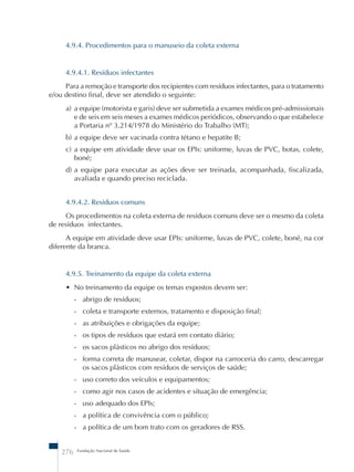 4.9.4. Procedimentos para o manuseio da coleta externa 
4.9.4.1. Resíduos infectantes 
Para a remoção e transporte dos recipientes com resíduos infectantes, para o tratamento 
e/ou destino final, deve ser atendido o seguinte: 
a) a equipe (motorista e garis) deve ser submetida a exames médicos pré-admissionais 
e de seis em seis meses a exames médicos periódicos, observando o que estabelece 
a Portaria nº 3.214/1978 do Ministério do Trabalho (MT); 
b) a equipe deve ser vacinada contra tétano e hepatite B; 
c) a equipe em atividade deve usar os EPIs: uniforme, luvas de PVC, botas, colete, 
boné; 
d) a equipe para executar as ações deve ser treinada, acompanhada, fiscalizada, 
avaliada e quando preciso reciclada. 
4.9.4.2. Resíduos comuns 
Os procedimentos na coleta externa de resíduos comuns deve ser o mesmo da coleta 
de resíduos infectantes. 
A equipe em atividade deve usar EPIs: uniforme, luvas de PVC, colete, boné, na cor 
diferente da branca. 
4.9.5. Treinamento da equipe da coleta externa 
• No treinamento da equipe os temas expostos devem ser: 
- abrigo de resíduos; 
- coleta e transporte externos, tratamento e disposição final; 
- as atribuições e obrigações da equipe; 
- os tipos de resíduos que estará em contato diário; 
- os sacos plásticos no abrigo dos resíduos; 
- forma correta de manusear, coletar, dispor na carroceria do carro, descarregar 
os sacos plásticos com resíduos de serviços de saúde; 
- uso correto dos veículos e equipamentos; 
- como agir nos casos de acidentes e situação de emergência; 
- uso adequado dos EPIs; 
- a política de convivência com o público; 
- a política de um bom trato com os geradores de RSS. 
276 Fundação Nacional de Saúde 
 