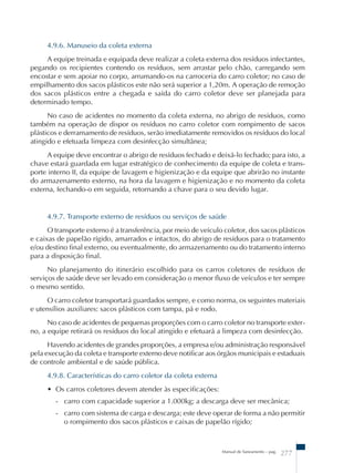 4.9.6. Manuseio da coleta externa 
A equipe treinada e equipada deve realizar a coleta externa dos resíduos infectantes, 
pegando os recipientes contendo os resíduos, sem arrastar pelo chão, carregando sem 
encostar e sem apoiar no corpo, arrumando-os na carroceria do carro coletor; no caso de 
empilhamento dos sacos plásticos este não será superior a 1,20m. A operação de remoção 
dos sacos plásticos entre a chegada e saída do carro coletor deve ser planejada para 
determinado tempo. 
No caso de acidentes no momento da coleta externa, no abrigo de resíduos, como 
também na operação de dispor os resíduos no carro coletor com rompimento de sacos 
plásticos e derramamento de resíduos, serão imediatamente removidos os resíduos do local 
atingido e efetuada limpeza com desinfecção simultânea; 
A equipe deve encontrar o abrigo de resíduos fechado e deixá-lo fechado; para isto, a 
chave estará guardada em lugar estratégico de conhecimento da equipe de coleta e trans-porte 
interno II, da equipe de lavagem e higienização e da equipe que abrirão no instante 
do armazenamento externo, na hora da lavagem e higienização e no momento da coleta 
externa, fechando-o em seguida, retornando a chave para o seu devido lugar. 
4.9.7. Transporte externo de resíduos ou serviços de saúde 
O transporte externo é a transferência, por meio de veículo coletor, dos sacos plásticos 
e caixas de papelão rígido, amarrados e intactos, do abrigo de resíduos para o tratamento 
e/ou destino final externo, ou eventualmente, do armazenamento ou do tratamento interno 
para a disposição final. 
No planejamento do itinerário escolhido para os carros coletores de resíduos de 
serviços de saúde deve ser levado em consideração o menor fluxo de veículos e ter sempre 
o mesmo sentido. 
O carro coletor transportará guardados sempre, e como norma, os seguintes materiais 
Manual de Saneamento – pag. 277 
e utensílios auxiliares: sacos plásticos com tampa, pá e rodo. 
No caso de acidentes de pequenas proporções com o carro coletor no transporte exter-no, 
a equipe retirará os resíduos do local atingido e efetuará a limpeza com desinfecção. 
Havendo acidentes de grandes proporções, a empresa e/ou administração responsável 
pela execução da coleta e transporte externo deve notificar aos órgãos municipais e estaduais 
de controle ambiental e de saúde pública. 
4.9.8. Características do carro coletor da coleta externa 
• Os carros coletores devem atender às especificações: 
- carro com capacidade superior a 1.000kg; a descarga deve ser mecânica; 
- carro com sistema de carga e descarga; este deve operar de forma a não permitir 
o rompimento dos sacos plásticos e caixas de papelão rígido; 
 