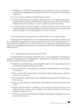 • condições aos servidores encarregados de executarem as ações, de lavagem e 
desinfecção dos equipamentos de proteção individual, como também de ferramentas 
e utensílios; 
• aos funcionários condições de higienização corporal; 
• aos funcionários efetuarem a lavagem e desinfecção dos carros coletores portando os 
equipamentos de proteção individual mais adequados para a tarefa, especificados: 
uniforme, luvas, botas, máscaras, óculos, avental e capacete de plástico; 
• o efluente proveniente da lavagem e desinfecção dos carros coletores seja 
encaminhado para tratamento biológico no estágio secundário; este será executado 
conforme exigências do órgão estadual de controle ambiental. 
4.9.10. Disposição final adequada dos resíduos sólidos dos serviços de saúde 
A disposição final dos RSS deve ser realizada em aterro controlado ou sanitário que 
será implantado (dependendo do caso), pelo projeto técnico que siga rigorosamente a 
Norma da Associação Brasileira de Normas Técnicas que determina os procedimentos de 
apresentação de projetos tanto de aterros controlados como de aterros sanitários de resíduos 
sólidos urbanos. 
4.9.11. Equipamentos de proteção individual (EPIs) 
Os Equipamentos de Proteção Individual (EPIs), serão adequados, e destinados a 
proteger a integridade física do trabalhador e obedecerão à normatização da Associação 
Brasileira de Normas Técnicas (ABNT). 
• uniforme: será composto por calça comprida e camisa com manga três-quartos, de 
tecido brim santista tapé 100 de cor branca; 
• luvas: serão de PVC, impermeáveis, resistentes, antiderrapante, de cano longo e 
na cor branca; 
• botas: serão de PVC, impermeáveis, resistentes, solado antiderrapante, cano três-quartos 
Manual de Saneamento – pag. 279 
e na cor branca; 
• gorro: terá forma, tamanho para cobrir e proteger completamente os cabelos e será 
da cor branca; 
• máscara: será respiratória, impermeável, tipo semifacial ajustável que cubra nariz 
e boca; 
• óculos: serão de plásticos resistentes, com armação em plástico flexível, com 
proteção lateral, válvulas para ventilação, com lente panorâmica, incolor que 
protegerá a mucosa ocular; 
• avental: será de PVC, impermeável, de médio comprimento, com largura suficiente 
para cobrir o uniforme; 
 