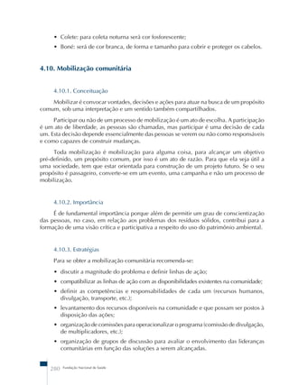 • Colete: para coleta noturna será cor fosforescente; 
• Boné: será de cor branca, de forma e tamanho para cobrir e proteger os cabelos. 
4.10. Mobilização comunitária 
4.10.1. Conceituação 
Mobilizar é convocar vontades, decisões e ações para atuar na busca de um propósito 
comum, sob uma interpretação e um sentido também compartilhados. 
Participar ou não de um processo de mobilização é um ato de escolha. A participação 
é um ato de liberdade, as pessoas são chamadas, mas participar é uma decisão de cada 
um. Esta decisão depende essencialmente das pessoas se verem ou não como responsáveis 
e como capazes de construir mudanças. 
Toda mobilização é mobilização para alguma coisa, para alcançar um objetivo 
pré-definido, um propósito comum, por isso é um ato de razão. Para que ela seja útil a 
uma sociedade, tem que estar orientada para construção de um projeto futuro. Se o seu 
propósito é passageiro, converte-se em um evento, uma campanha e não um processo de 
mobilização. 
4.10.2. Importância 
É de fundamental importância porque além de permitir um grau de conscientização 
das pessoas, no caso, em relação aos problemas dos resíduos sólidos, contribui para a 
formação de uma visão crítica e participativa a respeito do uso do patrimônio ambiental. 
4.10.3. Estratégias 
Para se obter a mobilização comunitária recomenda-se: 
• discutir a magnitude do problema e definir linhas de ação; 
• compatibilizar as linhas de ação com as disponibilidades existentes na comunidade; 
• definir as competências e responsabilidades de cada um (recursos humanos, 
divulgação, transporte, etc.); 
• levantamento dos recursos disponíveis na comunidade e que possam ser postos à 
disposição das ações; 
• organização de comissões para operacionalizar o programa (comissão de divulgação, 
de multiplicadores, etc.); 
• organização de grupos de discussão para avaliar o envolvimento das lideranças 
comunitárias em função das soluções a serem alcançadas. 
280 Fundação Nacional de Saúde 
 