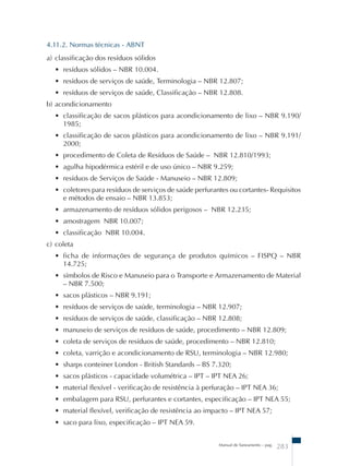 4.11.2. Normas técnicas - ABNT 
a) classificação dos resíduos sólidos 
• resíduos sólidos – NBR 10.004. 
• resíduos de serviços de saúde, Terminologia – NBR 12.807; 
• resíduos de serviços de saúde, Classificação – NBR 12.808. 
b) acondicionamento 
• classificação de sacos plásticos para acondicionamento de lixo – NBR 9.190/ 
1985; 
• classificação de sacos plásticos para acondicionamento de lixo – NBR 9.191/ 
2000; 
• procedimento de Coleta de Resíduos de Saúde – NBR 12.810/1993; 
• agulha hipodérmica estéril e de uso único – NBR 9.259; 
• resíduos de Serviços de Saúde - Manuseio – NBR 12.809; 
• coletores para resíduos de serviços de saúde perfurantes ou cortantes- Requisitos 
e métodos de ensaio – NBR 13.853; 
• armazenamento de resíduos sólidos perigosos – NBR 12.235; 
• amostragem NBR 10.007; 
• classificação NBR 10.004. 
c) coleta 
• ficha de informações de segurança de produtos químicos – FISPQ – NBR 
14.725; 
• símbolos de Risco e Manuseio para o Transporte e Armazenamento de Material 
– NBR 7.500; 
• sacos plásticos – NBR 9.191; 
• resíduos de serviços de saúde, terminologia – NBR 12.907; 
• resíduos de serviços de saúde, classificação – NBR 12.808; 
• manuseio de serviços de resíduos de saúde, procedimento – NBR 12.809; 
• coleta de serviços de resíduos de saúde, procedimento – NBR 12.810; 
• coleta, varrição e acondicionamento de RSU, terminologia – NBR 12.980; 
• sharps conteiner London - British Standards – BS 7.320; 
• sacos plásticos - capacidade volumétrica – IPT – IPT NEA 26; 
• material flexível - verificação de resistência à perfuração – IPT NEA 36; 
• embalagem para RSU, perfurantes e cortantes, especificação – IPT NEA 55; 
• material flexível, verificação de resistência ao impacto – IPT NEA 57; 
• saco para lixo, especificação – IPT NEA 59. 
Manual de Saneamento – pag. 283 
 