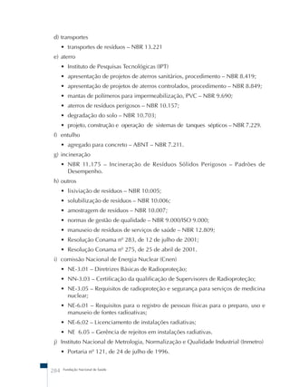 d) transportes 
• transportes de resíduos – NBR 13.221 
e) aterro 
• Instituto de Pesquisas Tecnológicas (IPT) 
• apresentação de projetos de aterros sanitários, procedimento – NBR 8.419; 
• apresentação de projetos de aterros controlados, procedimento – NBR 8.849; 
• mantas de polímeros para impermeabilização, PVC – NBR 9.690; 
• aterros de resíduos perigosos – NBR 10.157; 
• degradação do solo – NBR 10.703; 
• projeto, construção e operação de sistemas de tanques sépticos – NBR 7.229. 
f) entulho 
• agregado para concreto – ABNT – NBR 7.211. 
g) incineração 
• NBR 11.175 – Incineração de Resíduos Sólidos Perigosos – Padrões de 
Desempenho. 
h) outros 
• lixiviação de resíduos – NBR 10.005; 
• solubilização de resíduos – NBR 10.006; 
• amostragem de resíduos – NBR 10.007; 
• normas de gestão de qualidade – NBR 9.000/ISO 9.000; 
• manuseio de resíduos de serviços de saúde – NBR 12.809; 
• Resolução Conama nº 283, de 12 de julho de 2001; 
• Resolução Conama nº 275, de 25 de abril de 2001. 
i) comissão Nacional de Energia Nuclear (Cnen) 
• NE-3.01 – Diretrizes Básicas de Radioproteção; 
• NN-3.03 – Certificação da qualificação de Supervisores de Radioproteção; 
• NE-3.05 – Requisitos de radioproteção e segurança para serviços de medicina 
nuclear; 
• NE-6.01 – Requisitos para o registro de pessoas físicas para o preparo, uso e 
manuseio de fontes radioativas; 
• NE-6.02 – Licenciamento de instalações radiativas; 
• NE 6.05 – Gerência de rejeitos em instalações radiativas. 
j) Instituto Nacional de Metrologia, Normalização e Qualidade Industrial (Inmetro) 
• Portaria nº 121, de 24 de julho de 1996. 
284 Fundação Nacional de Saúde 
 