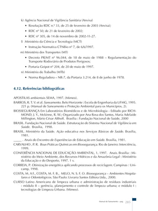 k) Agência Nacional de Vigilância Sanitária (Anvisa) 
• Resolução RDC n.º 33, de 25 de fevereiro de 2003 (Anvisa); 
• RDC nº 50, de 21 de fevereiro de 2002; 
• RDC nº 305, de 14 de novembro de 2002-11-27. 
l) Ministério da Ciência e Tecnologia (MCT) 
• Instrução Normativa CTNBio nº 7, de 6/6/1997. 
m) Ministério dos Transportes (MT) 
• Decreto PR/MT nº 96.044, de 18 de maio de 1988 – Regulamentação do 
Transporte Rodoviário de Produtos Perigosos; 
• Portaria Geipot nº 204, de 20 de maio de 1997. 
n) Ministério do Trabalho (MTb) 
• Norma Reguladora – NR-7, da Portaria 3.214, de 8 de junho de 1978. 
Manual de Saneamento – pag. 285 
4.12. Referências bibliográficas 
APOSTILAS ambientais SEMA, 1997. (Mimeo). 
BARROS, R. T. V. et al. Saneamento. Belo Horizonte : Escola de Engenharia da UFMG, 1995. 
221 p. (Manual de Saneamento e Proteção Ambiental para os Municípios, 2). 
BIOSSEGURANÇA Em Laboratórios Biomédicos e de Microbiologia - Editado por RICH-MOND, 
J. Y., Mckinne, R. W.; Organizado por Ana Rosa dos Santos, Maria Adelaide 
Millington, Mário César Althoff. Brasília : Fundação Nacional de Saúde, 2000 
BRASIL. Fundação Nacional de Saúde. Estruturação do Sistema Nacional de Vigilância em 
Saúde. Brasília, 1998. 
BRASIL. Ministério da Saúde. Ação educativa nos Serviços Básicos de Saúde. Brasília, 
1981. 
_____ . Anais do Encontro de Experiências de Educação em Saúde. Brasília, 1981. 
CARVALHO , P. R. Boas Práticas Químicas em Biossegurança. Rio de Janeiro: Interciência, 
1999. 
CONFERÊNCIA NACIONAL DE EDUCAÇÃO AMBIENTAL, 1, 1997. Anais. Brasília : Mi-nistério 
do Meio Ambiente, dos Recursos Hídricos e da Amazônia Legal : Ministério 
da Educação e do Desporto, 1997. 1 v. 
CORREIA, P. Otimização energética aplicando processos de reciclagem. Campinas : Uni-camp, 
1998. 
COSTA, M. A F., COSTA, M. F. B., MELO, N. S. F. O. Biossegurança – Ambientes Hospita-lares 
e Odontológicos. São Paulo: Livraria Santos Editora Ltda., 2000. 
CURSO Latino Americano de limpeza urbana e administração de resíduos industriais 
: módulo II – gerência, planejamento e controle de limpeza urbana; e módulo I : 
tecnologias de Limpeza Urbana. (Mimeo). 
 