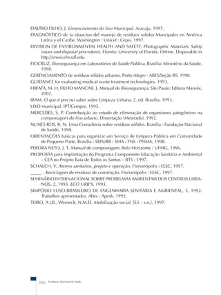 DALTRO FILHO, J. Gerenciamento do lixo Municipal. Aracaju, 1997. 
DIAGNÓSTICO de la situacíon del manejo de resíduos solidos Muncipales en América 
Latina y el Caribe. Washington : Unicef : Cepis, 1997. 
DIVISION OF ENVIRONMENTAL HEALTH AND SAFETY. Photographic Materials: Safety 
issues and disposal procedures. Florida: University of Florida. Online. Disposable in 
http://www.ehs.ufl.edu 
FIOCRUZ. Biossegurança em Laboratórios de Saúde Pública. Brasília: Ministério da Saúde, 
1998. 
GERENCIAMENTO de resíduos sólidos urbanos. Porto Alegre : ABES/Seção RS, 1998. 
GUIDANCE for evaluating medical waste treatment technologies. 1993. 
HIRATA, M. H, FILHO MANCINI, J. Manual de Biossegurança. São Paulo: Editora Manole, 
2002. 
IBAM. O que é preciso saber sobre Limpeza Urbana. 2. ed. Brasília, 1993. 
LIXO municipal. IPT/Cempre, 1995. 
MERCEDES, S. P. Contribuição ao estudo de eliminação de organismos patogênicos na 
compostagem do lixo urbano. Dissertação (Mestrado), 1992. 
NUNES REIS, R. N. Uma Consultoria sobre resíduos sólidos. Brasília : Fundação Nacional 
de Saúde, 1998. 
ORIENTAÇÕES básicas para organizar um Serviço de Limpeza Pública em Comunidade 
de Pequeno Porte. Brasília : SEPURB : SMA : FNS : PNMA, 1998. 
PEREIRA NETO, J. T. Manual de compostagem. Belo Horizonte : UFMG, 1996. 
PROPOSTA para implantação do Programa Componente Educação Sanitária e Ambiental 
– CEA no Projeto Baía de Todos os Santos – BTS : 1997. 
SCHALCH, V. Aterros sanitários, projeto e operação. Florianópolis : EESC, 1997. 
_____ . Reciclagem de resíduos de construção. Florianópolis : EESC, 1997. 
SEMINÁRIO INTERNACIONAL SOBRE PROBELMAS AMBIENTAIS DOS CENTROS URBA-NOS, 
2, 1993. ECO URB’S, 1993. 
SIMPÓSIO LUSO-BRASILEIRO DE ENGENHARIA SENITÁRIA E AMBIENTAL, 5, 1992. 
Trabalhos apresentados. Abes : Apesb, 1992. 
TORO, A J.B., Werneck, N.M.D. Mobilização social. [S.l. : s.n.], 1997. 
286 Fundação Nacional de Saúde 
 